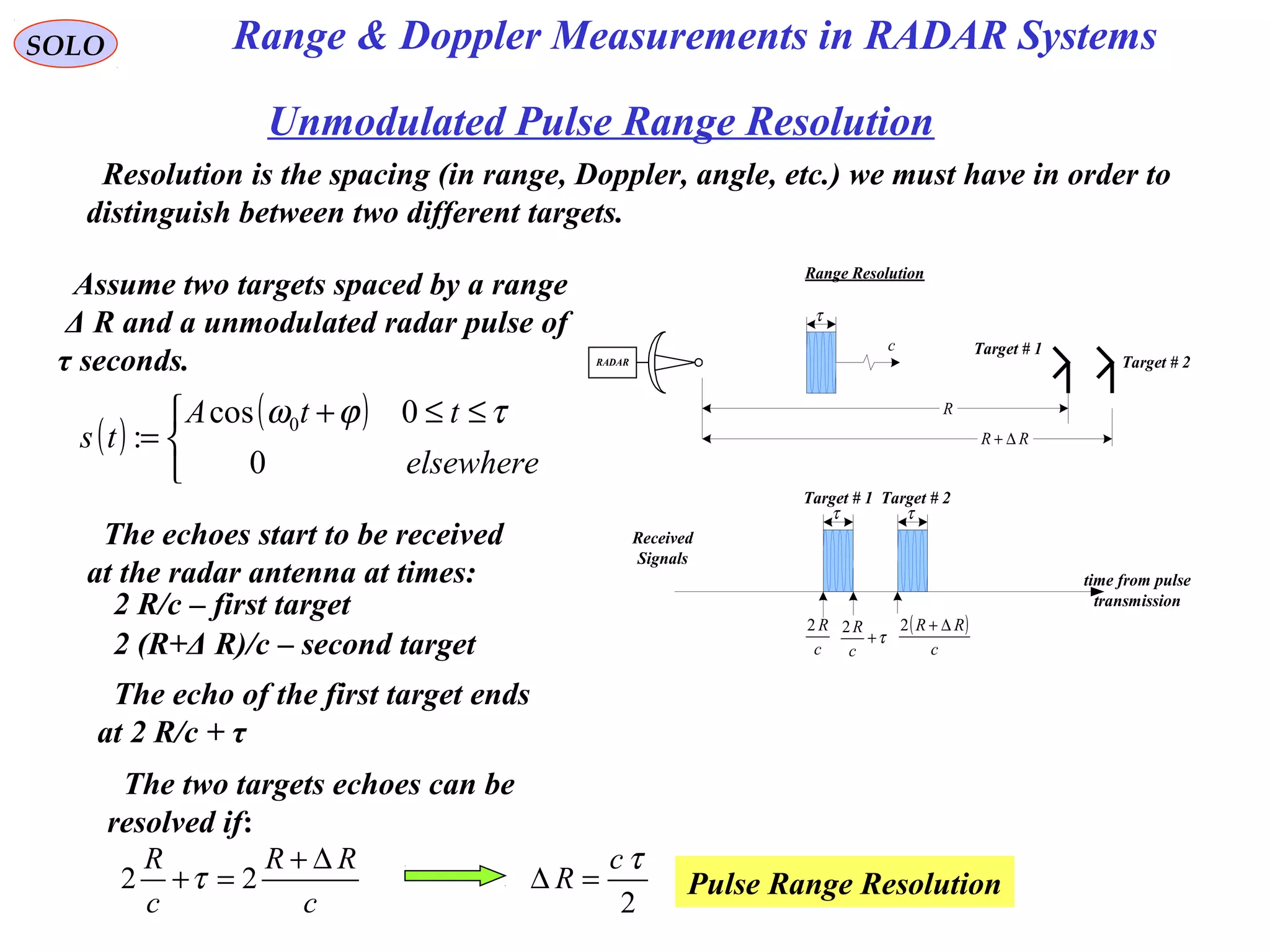 SOLO
Unmodulated Pulse Range Resolution
Resolution is the spacing (in range, Doppler, angle, etc.) we must have in order to
distinguish between two different targets.
Range Resolution
RADAR
τ
c
R
RR ∆+
Target # 1
Target # 2
Assume two targets spaced by a range
Δ R and a unmodulated radar pulse of
τ seconds.
The echoes start to be received
at the radar antenna at times:
2 R/c – first target
2 (R+Δ R)/c – second target
The echo of the first target ends
at 2 R/c + τ
τ τ
time from pulse
transmission
c
R2 ( )
c
RR ∆+2
τ+
c
R2
Received
Signals
Target # 1 Target # 2
The two targets echoes can be
resolved if:
c
RR
c
R ∆+
=+ 22 τ
2
τc
R =∆ Pulse Range Resolution
( )
( )


 ≤≤+
=
elsewhere
ttA
ts
0
0cos
: 0 τϕω
Range & Doppler Measurements in RADAR Systems
 