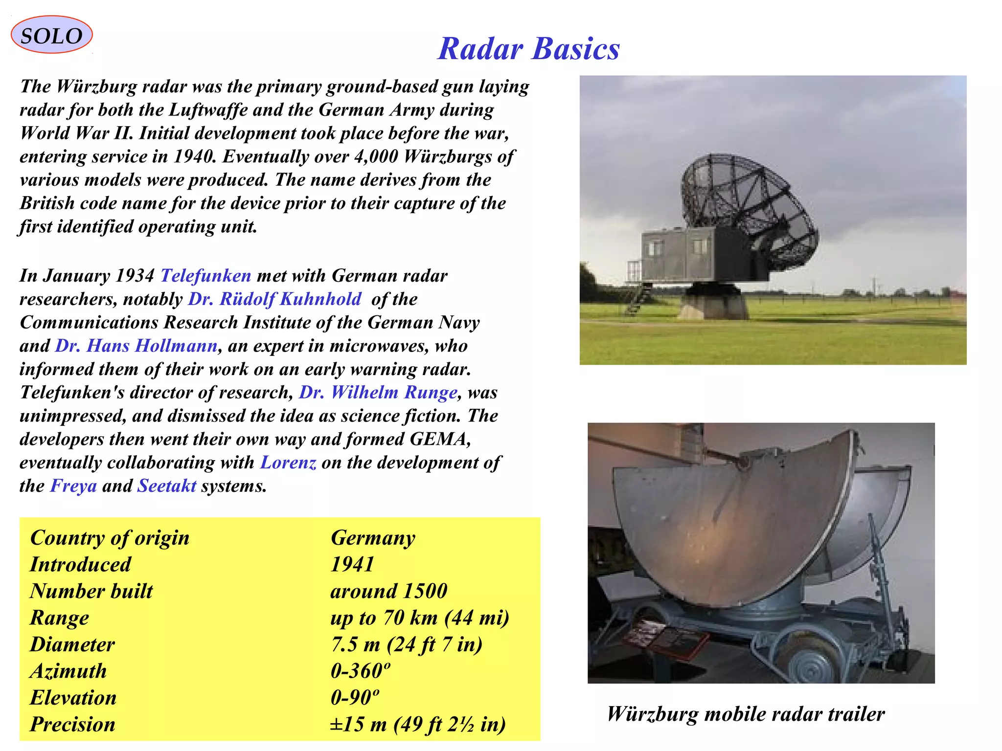 SOLO
Radar Basics
Würzburg mobile radar trailer
The Würzburg radar was the primary ground-based gun laying
radar for both the Luftwaffe and the German Army during
World War II. Initial development took place before the war,
entering service in 1940. Eventually over 4,000 Würzburgs of
various models were produced. The name derives from the
British code name for the device prior to their capture of the
first identified operating unit.
In January 1934 Telefunken met with German radar
researchers, notably Dr. Rüdolf Kuhnhold of the
Communications Research Institute of the German Navy
and Dr. Hans Hollmann, an expert in microwaves, who
informed them of their work on an early warning radar.
Telefunken's director of research, Dr. Wilhelm Runge, was
unimpressed, and dismissed the idea as science fiction. The
developers then went their own way and formed GEMA,
eventually collaborating with Lorenz on the development of
the Freya and Seetakt systems.
Country of origin Germany
Introduced 1941
Number built around 1500
Range up to 70 km (44 mi)
Diameter 7.5 m (24 ft 7 in)
Azimuth 0-360º
Elevation 0-90º
Precision ±15 m (49 ft 2½ in)
 