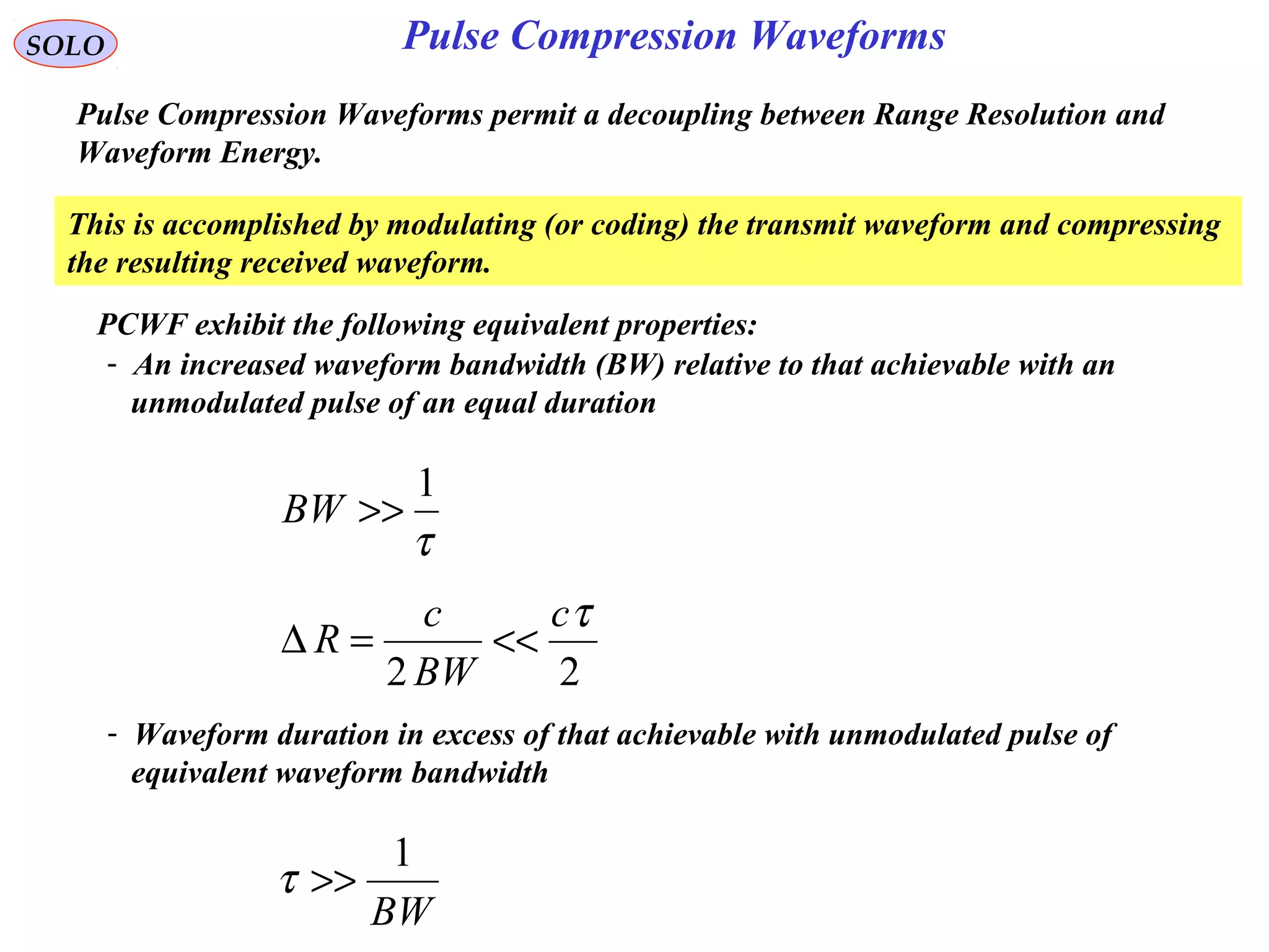 Pulse Compression WaveformsSOLO
Pulse Compression Waveforms permit a decoupling between Range Resolution and
Waveform Energy.
- An increased waveform bandwidth (BW) relative to that achievable with an
unmodulated pulse of an equal duration
τ
1
>>BW
22
τc
BW
c
R <<=∆
- Waveform duration in excess of that achievable with unmodulated pulse of
equivalent waveform bandwidth
BW
1
>>τ
PCWF exhibit the following equivalent properties:
This is accomplished by modulating (or coding) the transmit waveform and compressing
the resulting received waveform.
 