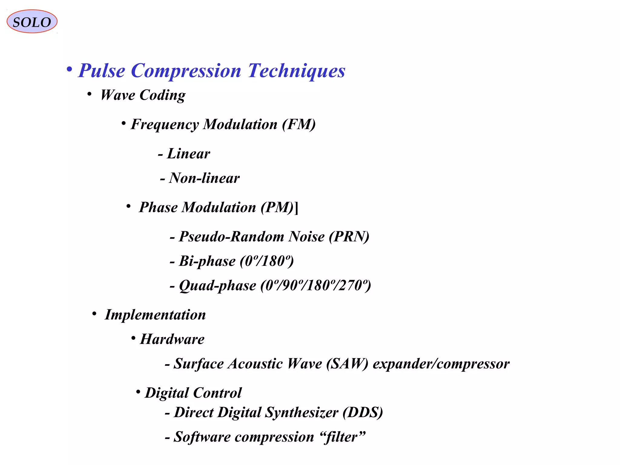 SOLO
• Pulse Compression Techniques
• Wave Coding
• Frequency Modulation (FM)
- Linear
• Phase Modulation (PM)]
- Non-linear
- Pseudo-Random Noise (PRN)
- Bi-phase (0º/180º)
- Quad-phase (0º/90º/180º/270º)
• Implementation
• Hardware
- Surface Acoustic Wave (SAW) expander/compressor
• Digital Control
- Direct Digital Synthesizer (DDS)
- Software compression “filter”
 