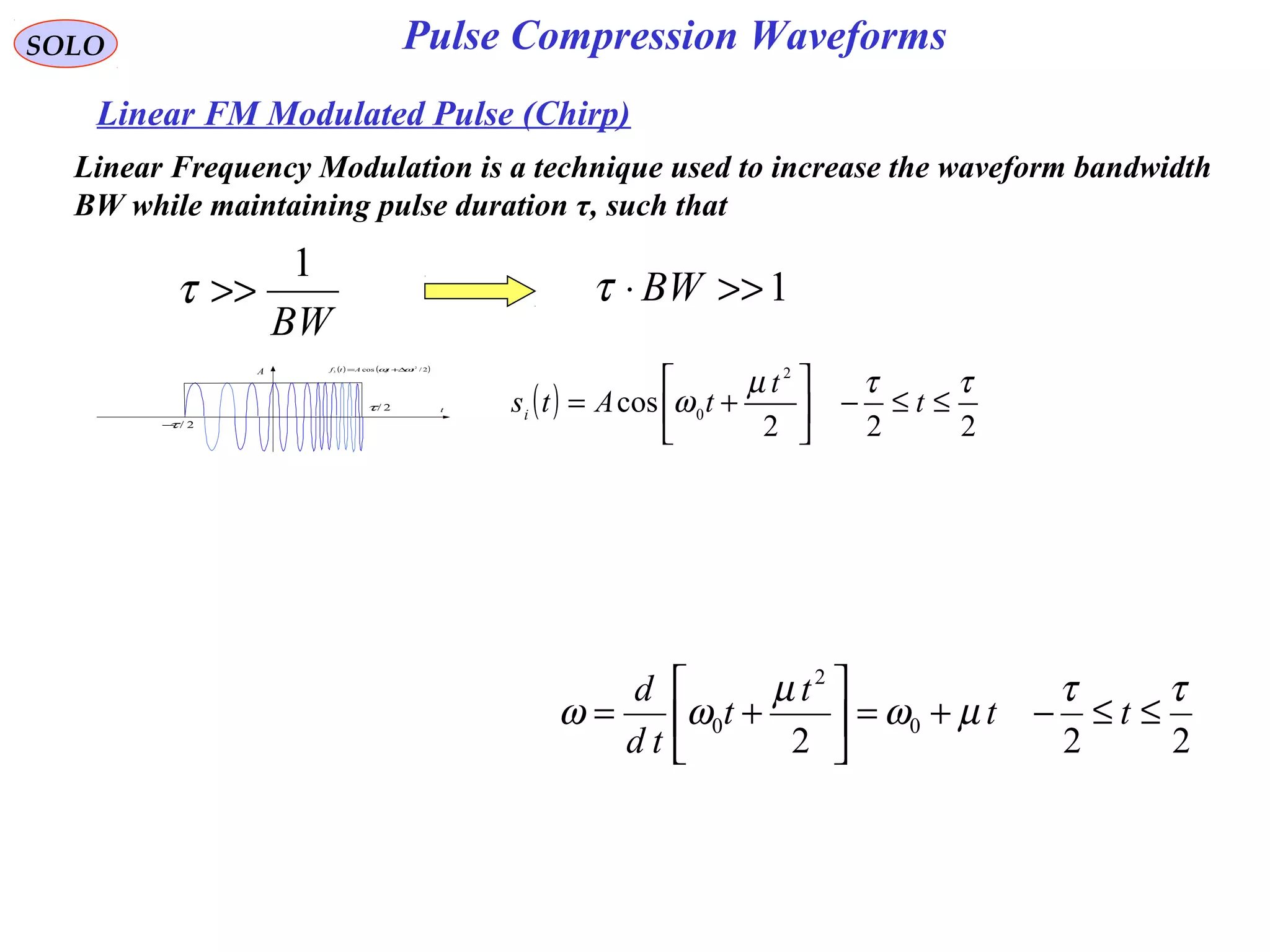 SOLO
Linear FM Modulated Pulse (Chirp)
( ) ( )2/cos 2
03 ttAtf ωω ∆+=
t
A
2/τ−
2/τ ( )
222
cos
2
0
ττµ
ω ≤≤−





+= t
t
tAtsi
Pulse Compression Waveforms
Linear Frequency Modulation is a technique used to increase the waveform bandwidth
BW while maintaining pulse duration τ, such that
BW
1
>>τ 1>>⋅ BWτ
222
0
2
0
ττ
µω
µ
ωω ≤≤−+=





+= tt
t
t
td
d
 
