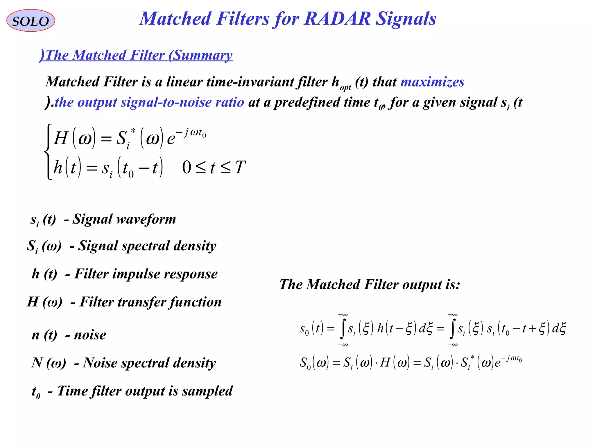 Matched Filters for RADAR Signals
( ) ( )
( ) ( )



≤≤−=
= −∗
Ttttsth
eSH
i
tj
i
00
0ω
ωω
SOLO
The Matched Filter (Summary(
si (t) - Signal waveform
Si (ω) - Signal spectral density
h (t) - Filter impulse response
H (ω) - Filter transfer function
t0 - Time filter output is sampled
n (t) - noise
N (ω) - Noise spectral density
Matched Filter is a linear time-invariant filter hopt (t) that maximizes
the output signal-to-noise ratio at a predefined time t0, for a given signal si (t(.
The Matched Filter output is:
( ) ( ) ( ) ( ) ( )
( ) ( ) ( ) ( ) ( ) 0
0
00
tj
iii
iii
eSSHSS
dttssdthsts
ω
ωωωωω
ξξξξξξ
−∗
+∞
∞−
+∞
∞−
⋅=⋅=
+−=−= ∫∫
 