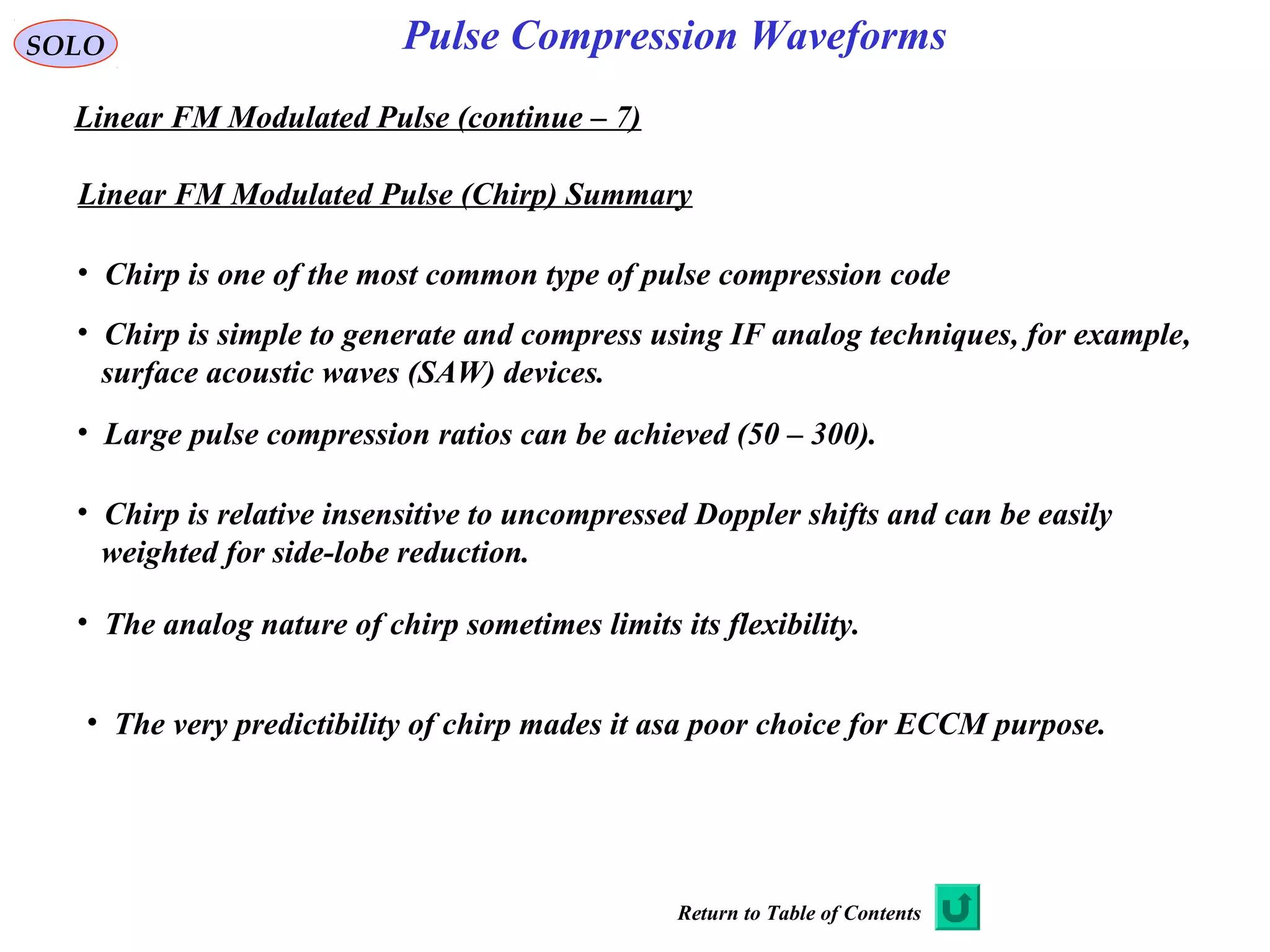 SOLO
Linear FM Modulated Pulse (continue – 7)
Pulse Compression Waveforms
Linear FM Modulated Pulse (Chirp) Summary
• Chirp is one of the most common type of pulse compression code
• Chirp is simple to generate and compress using IF analog techniques, for example,
surface acoustic waves (SAW) devices.
• Large pulse compression ratios can be achieved (50 – 300).
• Chirp is relative insensitive to uncompressed Doppler shifts and can be easily
weighted for side-lobe reduction.
• The analog nature of chirp sometimes limits its flexibility.
• The very predictibility of chirp mades it asa poor choice for ECCM purpose.
Return to Table of Contents
 