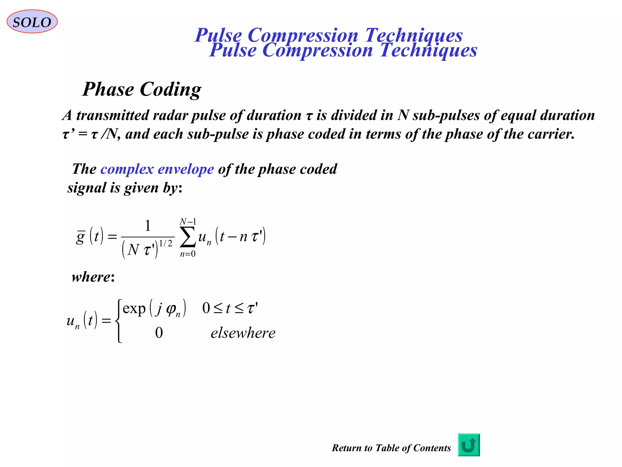 SOLO
Pulse Compression Techniques
Phase Coding
A transmitted radar pulse of duration τ is divided in N sub-pulses of equal duration
τ’ = τ /N, and each sub-pulse is phase coded in terms of the phase of the carrier.
The complex envelope of the phase coded
signal is given by:
( )
( )
( )∑
−
=
−=
1
0
2/1
'
'
1 N
n
n ntu
N
tg τ
τ
where:
( )
( )


 ≤≤
=
elsewhere
tj
tu n
n
0
'0exp τϕ
Pulse Compression Techniques
Return to Table of Contents
 