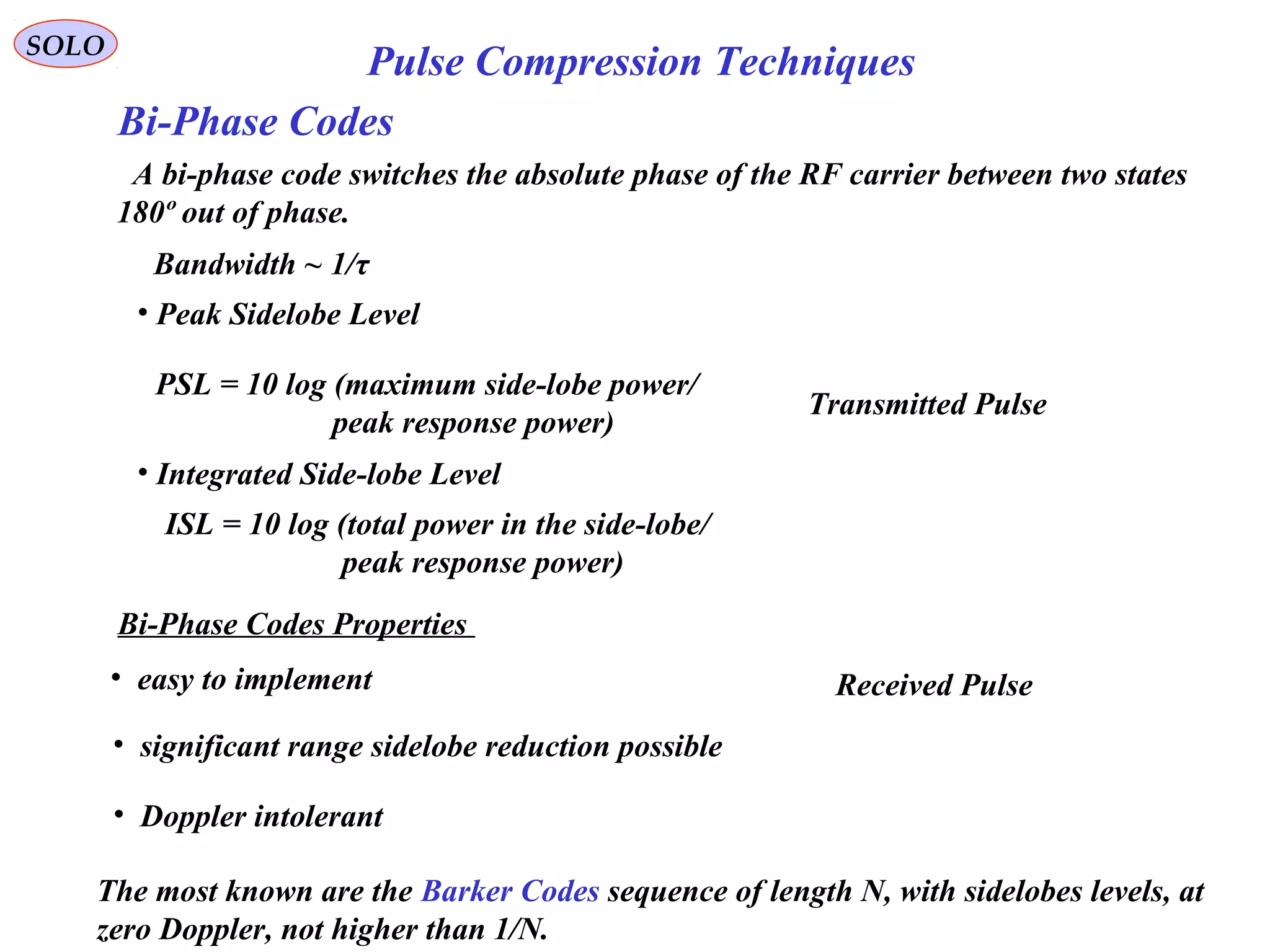 SOLO
Pulse Compression Techniques
Bi-Phase Codes
• easy to implement
• significant range sidelobe reduction possible
• Doppler intolerant
A bi-phase code switches the absolute phase of the RF carrier between two states
180º out of phase.
Bandwidth ~ 1/τ
Transmitted Pulse
Received Pulse
• Peak Sidelobe Level
PSL = 10 log (maximum side-lobe power/
peak response power)
• Integrated Side-lobe Level
ISL = 10 log (total power in the side-lobe/
peak response power)
Bi-Phase Codes Properties
The most known are the Barker Codes sequence of length N, with sidelobes levels, at
zero Doppler, not higher than 1/N.
 