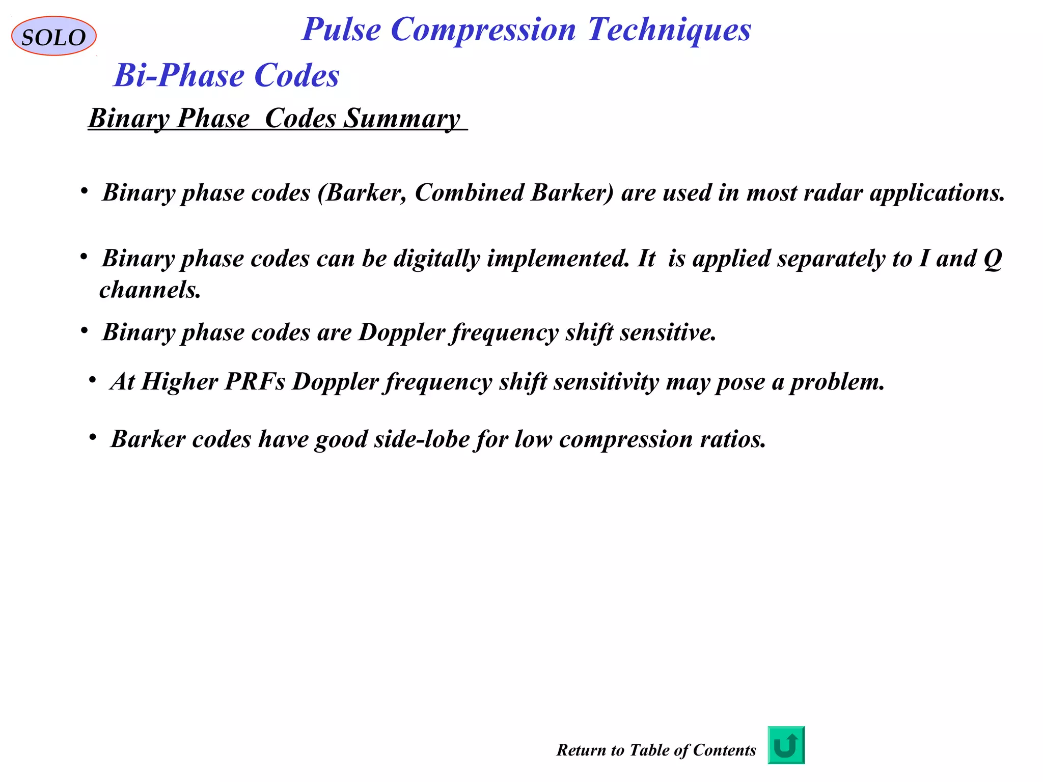 SOLO Pulse Compression Techniques
Bi-Phase Codes
Binary Phase Codes Summary
• Binary phase codes (Barker, Combined Barker) are used in most radar applications.
• Binary phase codes can be digitally implemented. It is applied separately to I and Q
channels.
• Binary phase codes are Doppler frequency shift sensitive.
• Barker codes have good side-lobe for low compression ratios.
• At Higher PRFs Doppler frequency shift sensitivity may pose a problem.
Return to Table of Contents
 