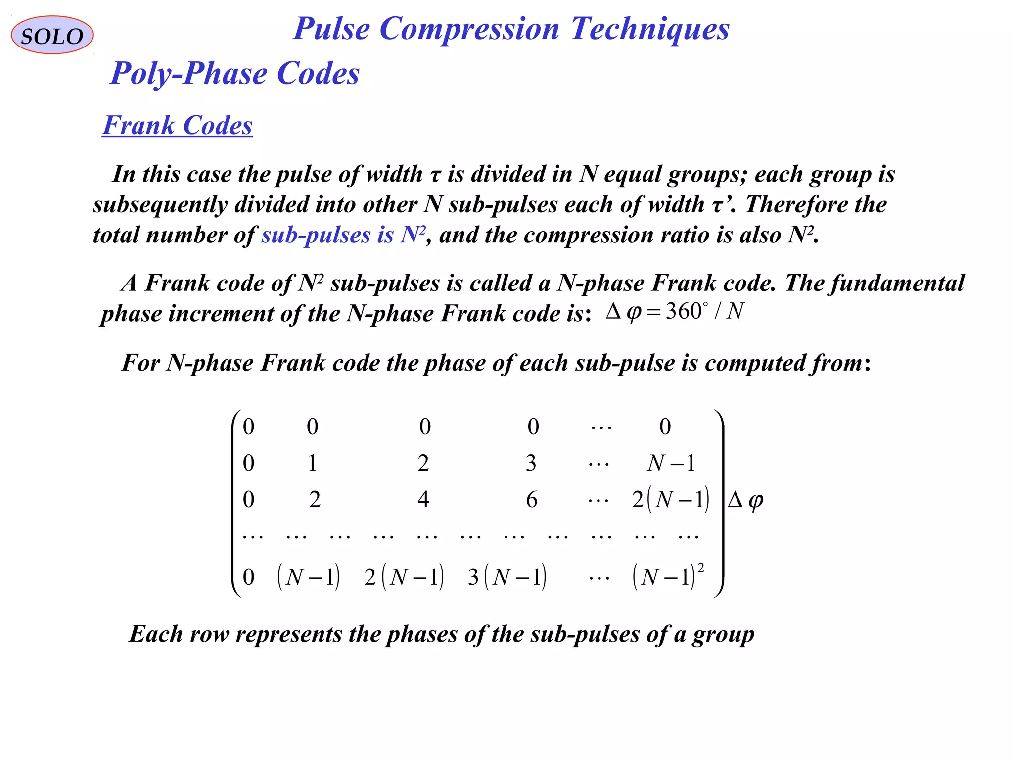 SOLO Pulse Compression Techniques
Poly-Phase Codes
Frank Codes
In this case the pulse of width τ is divided in N equal groups; each group is
subsequently divided into other N sub-pulses each of width τ’. Therefore the
total number of sub-pulses is N2
, and the compression ratio is also N2
.
A Frank code of N2
sub-pulses is called a N-phase Frank code. The fundamental
phase increment of the N-phase Frank code is: N/360
=∆ ϕ
For N-phase Frank code the phase of each sub-pulse is computed from:
( )
( ) ( ) ( ) ( )
ϕ∆
















−−−−
−
−
2
1131210
126420
13210
00000
NNNN
N
N





Each row represents the phases of the sub-pulses of a group
 