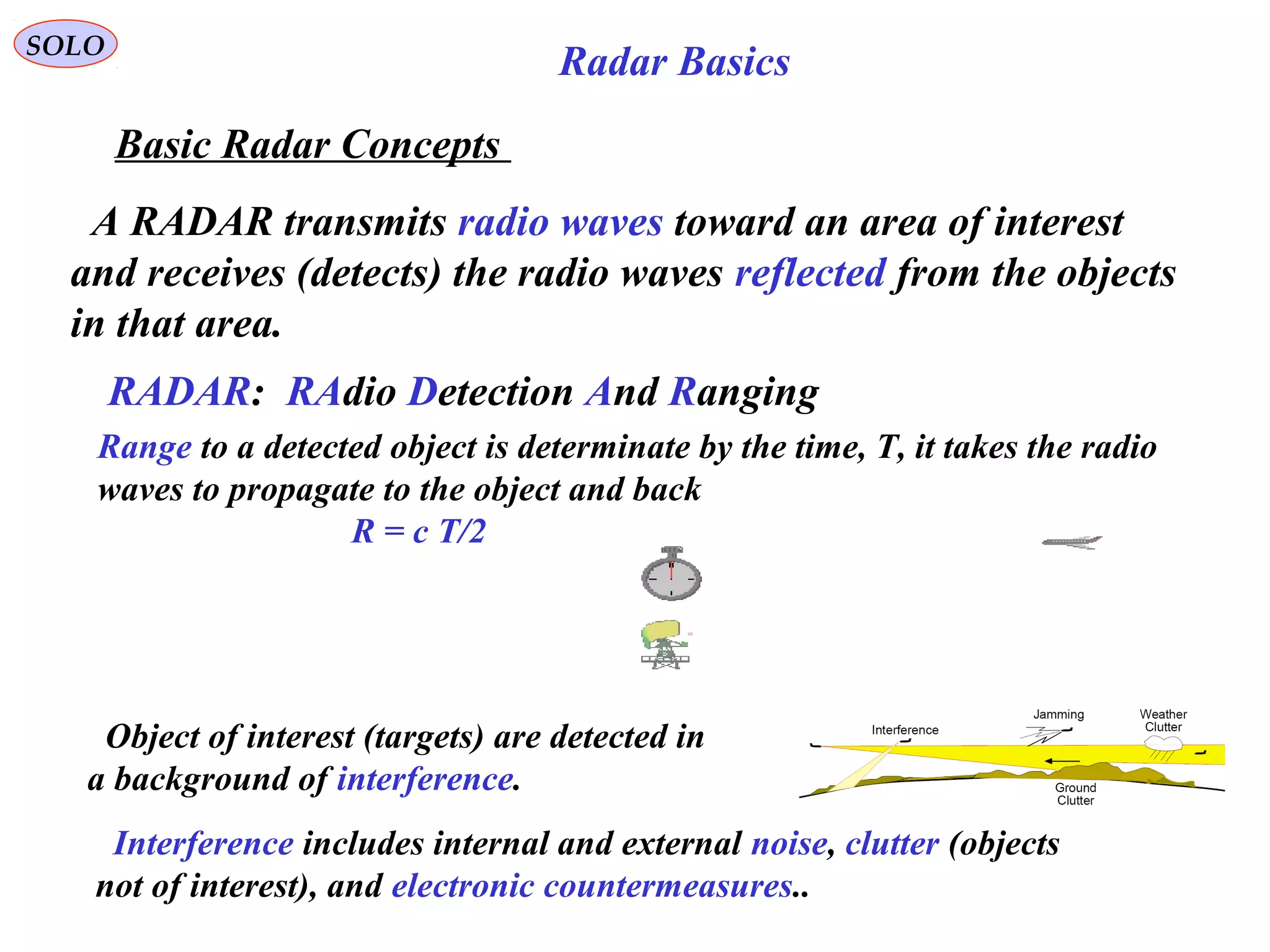 SOLO
Basic Radar Concepts
A RADAR transmits radio waves toward an area of interest
and receives (detects) the radio waves reflected from the objects
in that area.
RADAR: RAdio Detection And Ranging
Range to a detected object is determinate by the time, T, it takes the radio
waves to propagate to the object and back
R = c T/2
Object of interest (targets) are detected in
a background of interference.
Interference includes internal and external noise, clutter (objects
not of interest), and electronic countermeasures..
Radar Basics
 