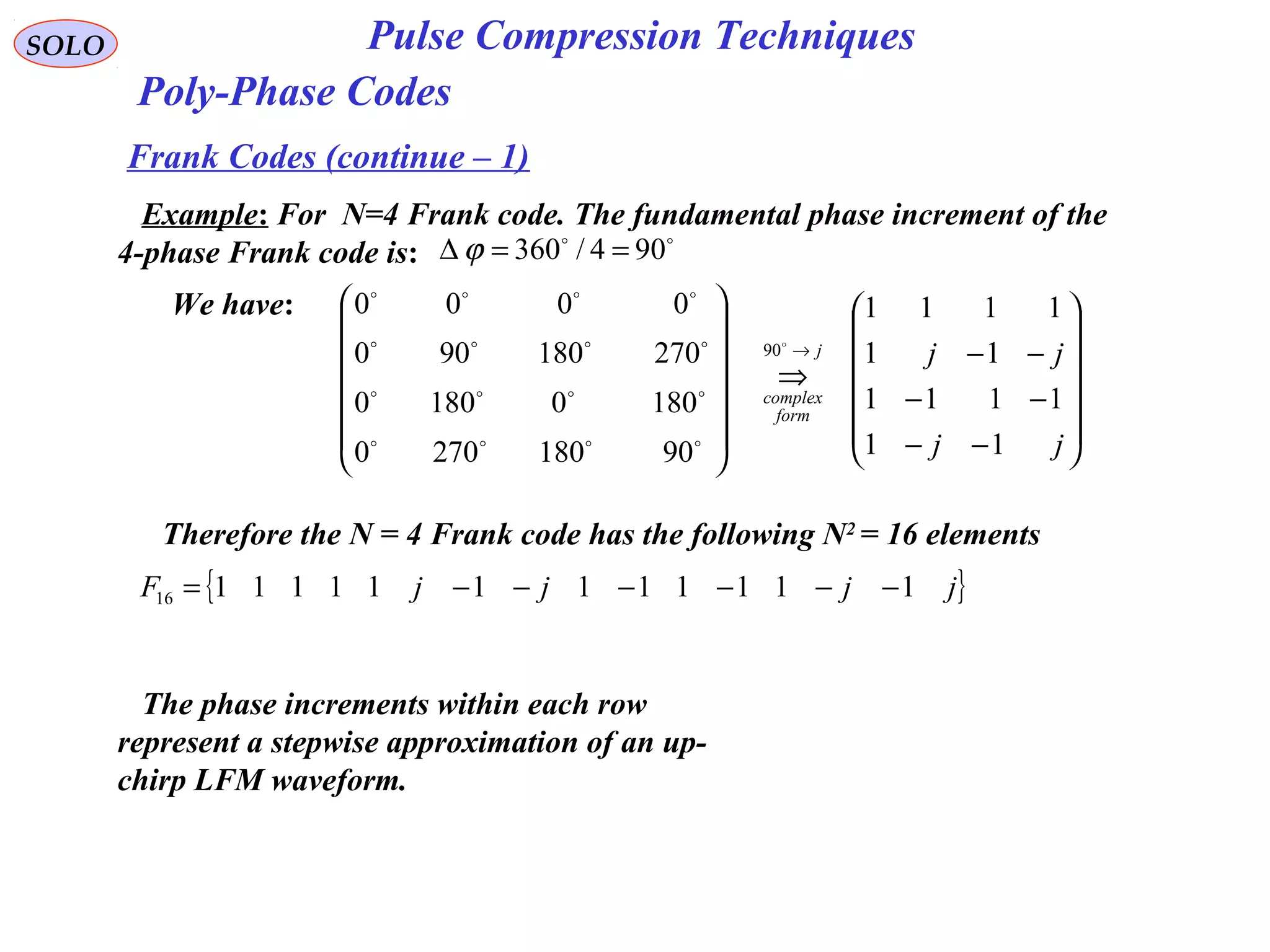 SOLO Pulse Compression Techniques
Poly-Phase Codes
Frank Codes (continue – 1)
Example: For N=4 Frank code. The fundamental phase increment of the
4-phase Frank code is:

904/360 ==∆ ϕ
We have:














−−
−−
−−
⇒














→
jj
jjj
form
complex
11
1111
11
1111
901802700
18001800
270180900
0000
90




Therefore the N = 4 Frank code has the following N2
= 16 elements
{ }jjjjF 11111111111116 −−−−−−=
The phase increments within each row
represent a stepwise approximation of an up-
chirp LFM waveform.
 