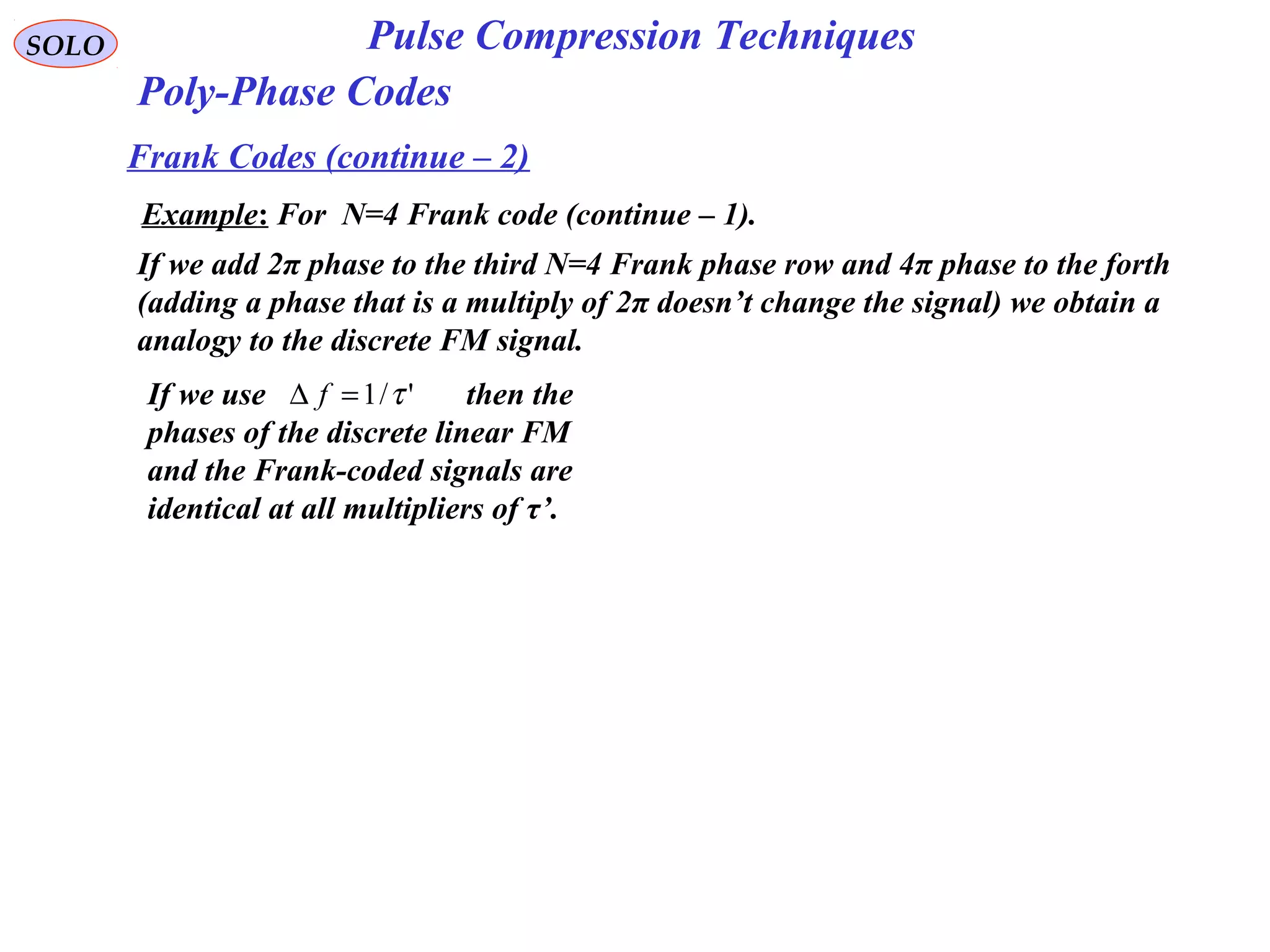 SOLO Pulse Compression Techniques
Poly-Phase Codes
Frank Codes (continue – 2)
Example: For N=4 Frank code (continue – 1).
If we add 2π phase to the third N=4 Frank phase row and 4π phase to the forth
(adding a phase that is a multiply of 2π doesn’t change the signal) we obtain a
analogy to the discrete FM signal.
If we use then the
phases of the discrete linear FM
and the Frank-coded signals are
identical at all multipliers of τ’.
'/1 τ=∆ f
 