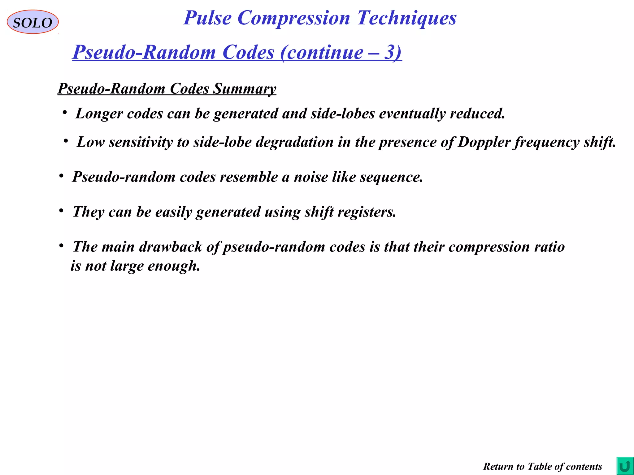 SOLO
Pseudo-Random Codes (continue – 3)
Pulse Compression Techniques
Pseudo-Random Codes Summary
• Longer codes can be generated and side-lobes eventually reduced.
• Low sensitivity to side-lobe degradation in the presence of Doppler frequency shift.
• Pseudo-random codes resemble a noise like sequence.
• They can be easily generated using shift registers.
• The main drawback of pseudo-random codes is that their compression ratio
is not large enough.
Return to Table of contents
 