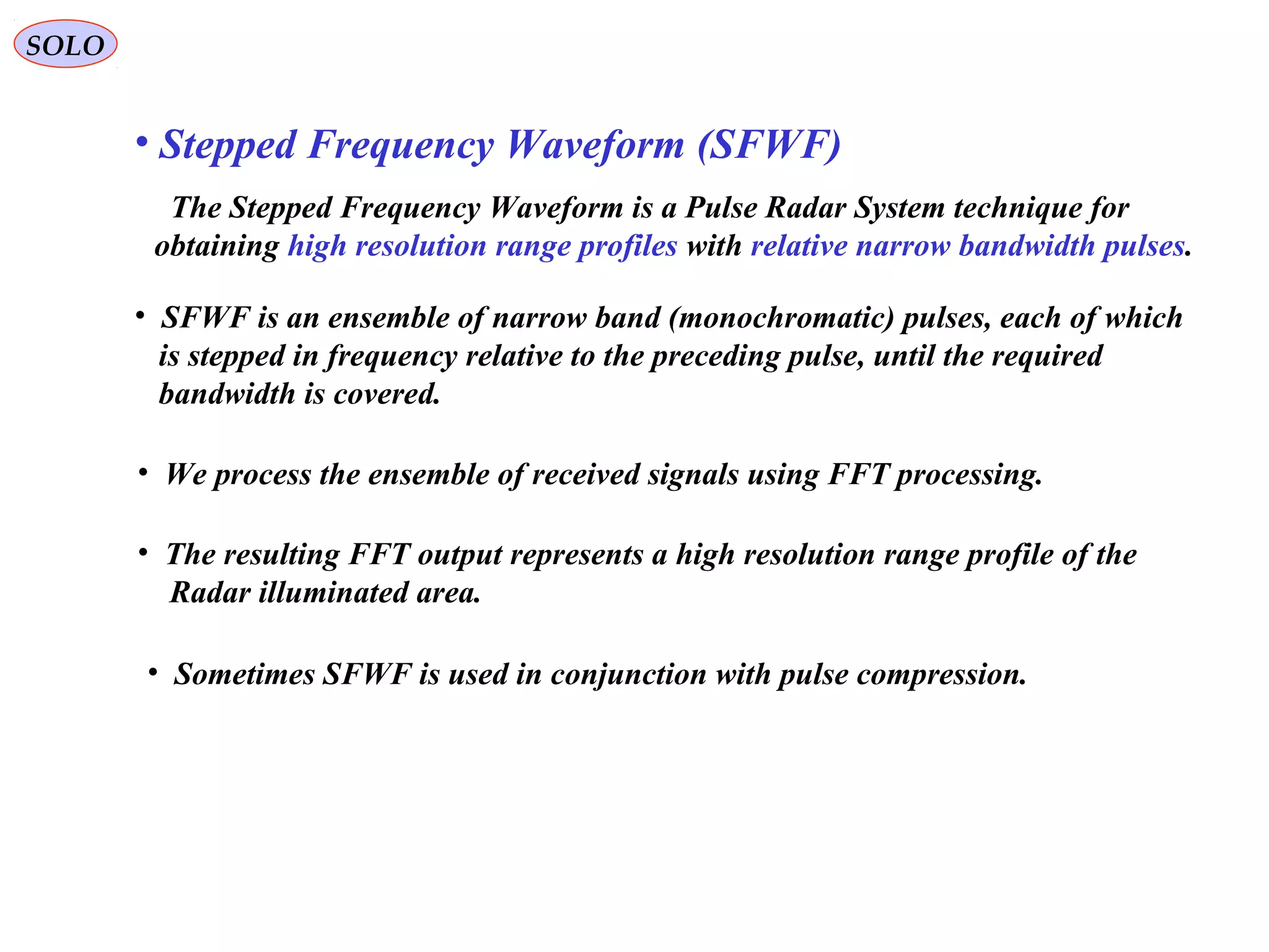 SOLO
• Stepped Frequency Waveform (SFWF)
The Stepped Frequency Waveform is a Pulse Radar System technique for
obtaining high resolution range profiles with relative narrow bandwidth pulses.
• SFWF is an ensemble of narrow band (monochromatic) pulses, each of which
is stepped in frequency relative to the preceding pulse, until the required
bandwidth is covered.
• We process the ensemble of received signals using FFT processing.
• The resulting FFT output represents a high resolution range profile of the
Radar illuminated area.
• Sometimes SFWF is used in conjunction with pulse compression.
 