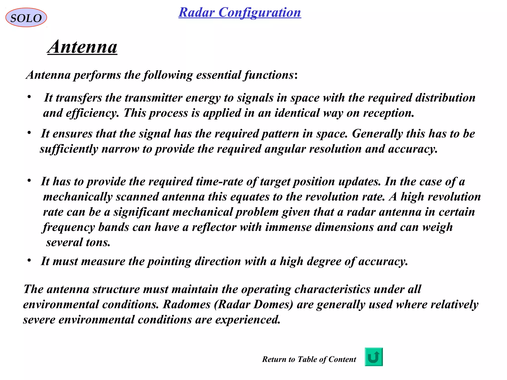 SOLO Radar Configuration
Antenna
Antenna performs the following essential functions:
• It transfers the transmitter energy to signals in space with the required distribution
and efficiency. This process is applied in an identical way on reception.
• It ensures that the signal has the required pattern in space. Generally this has to be
sufficiently narrow to provide the required angular resolution and accuracy.
• It has to provide the required time-rate of target position updates. In the case of a
mechanically scanned antenna this equates to the revolution rate. A high revolution
rate can be a significant mechanical problem given that a radar antenna in certain
frequency bands can have a reflector with immense dimensions and can weigh
several tons.
The antenna structure must maintain the operating characteristics under all
environmental conditions. Radomes (Radar Domes) are generally used where relatively
severe environmental conditions are experienced.
• It must measure the pointing direction with a high degree of accuracy.
Return to Table of Content
 