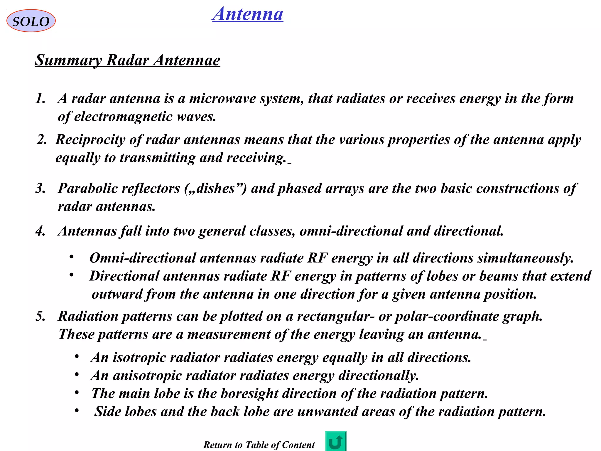 SOLO Antenna
Summary Radar Antennae
1. A radar antenna is a microwave system, that radiates or receives energy in the form
of electromagnetic waves.
2. Reciprocity of radar antennas means that the various properties of the antenna apply
equally to transmitting and receiving.
3. Parabolic reflectors („dishes”) and phased arrays are the two basic constructions of
radar antennas.
4. Antennas fall into two general classes, omni-directional and directional.
• Omni-directional antennas radiate RF energy in all directions simultaneously.
• Directional antennas radiate RF energy in patterns of lobes or beams that extend
outward from the antenna in one direction for a given antenna position.
5. Radiation patterns can be plotted on a rectangular- or polar-coordinate graph.
These patterns are a measurement of the energy leaving an antenna.
• An isotropic radiator radiates energy equally in all directions.
• An anisotropic radiator radiates energy directionally.
• The main lobe is the boresight direction of the radiation pattern.
• Side lobes and the back lobe are unwanted areas of the radiation pattern.
Return to Table of Content
 