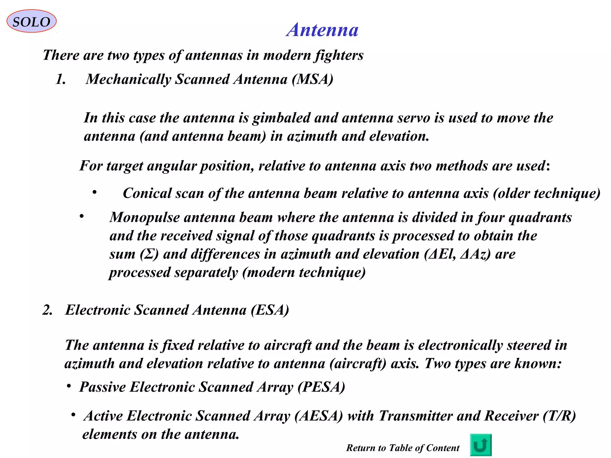 AntennaSOLO
There are two types of antennas in modern fighters
1. Mechanically Scanned Antenna (MSA)
In this case the antenna is gimbaled and antenna servo is used to move the
antenna (and antenna beam) in azimuth and elevation.
For target angular position, relative to antenna axis two methods are used:
• Conical scan of the antenna beam relative to antenna axis (older technique)
• Monopulse antenna beam where the antenna is divided in four quadrants
and the received signal of those quadrants is processed to obtain the
sum (Σ) and differences in azimuth and elevation (ΔEl, ΔAz) are
processed separately (modern technique)
2. Electronic Scanned Antenna (ESA)
The antenna is fixed relative to aircraft and the beam is electronically steered in
azimuth and elevation relative to antenna (aircraft) axis. Two types are known:
• Passive Electronic Scanned Array (PESA)
• Active Electronic Scanned Array (AESA) with Transmitter and Receiver (T/R)
elements on the antenna.
Return to Table of Content
 