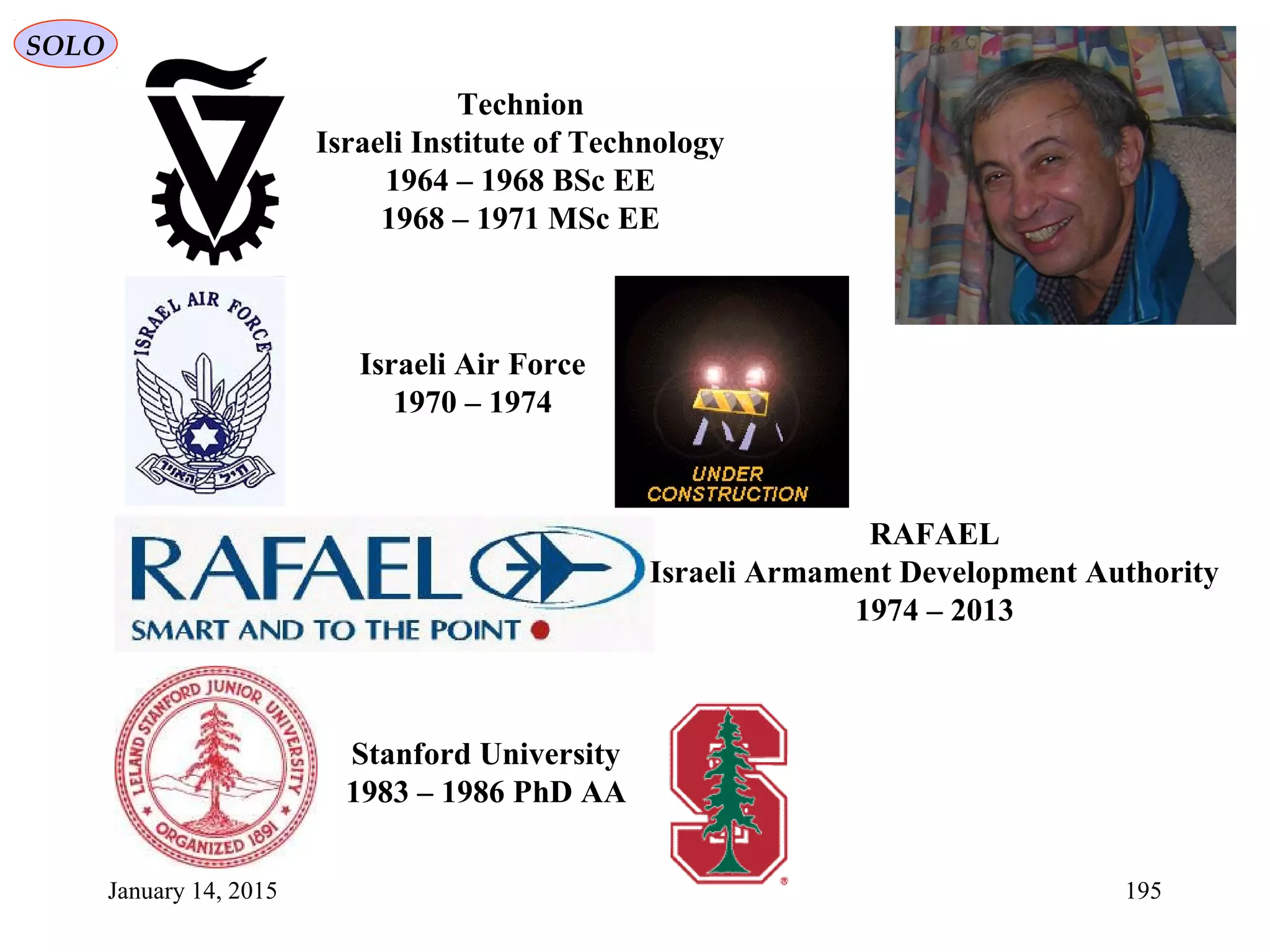 January 14, 2015 195
SOLO
Technion
Israeli Institute of Technology
1964 – 1968 BSc EE
1968 – 1971 MSc EE
Israeli Air Force
1970 – 1974
RAFAEL
Israeli Armament Development Authority
1974 – 2013
Stanford University
1983 – 1986 PhD AA
 