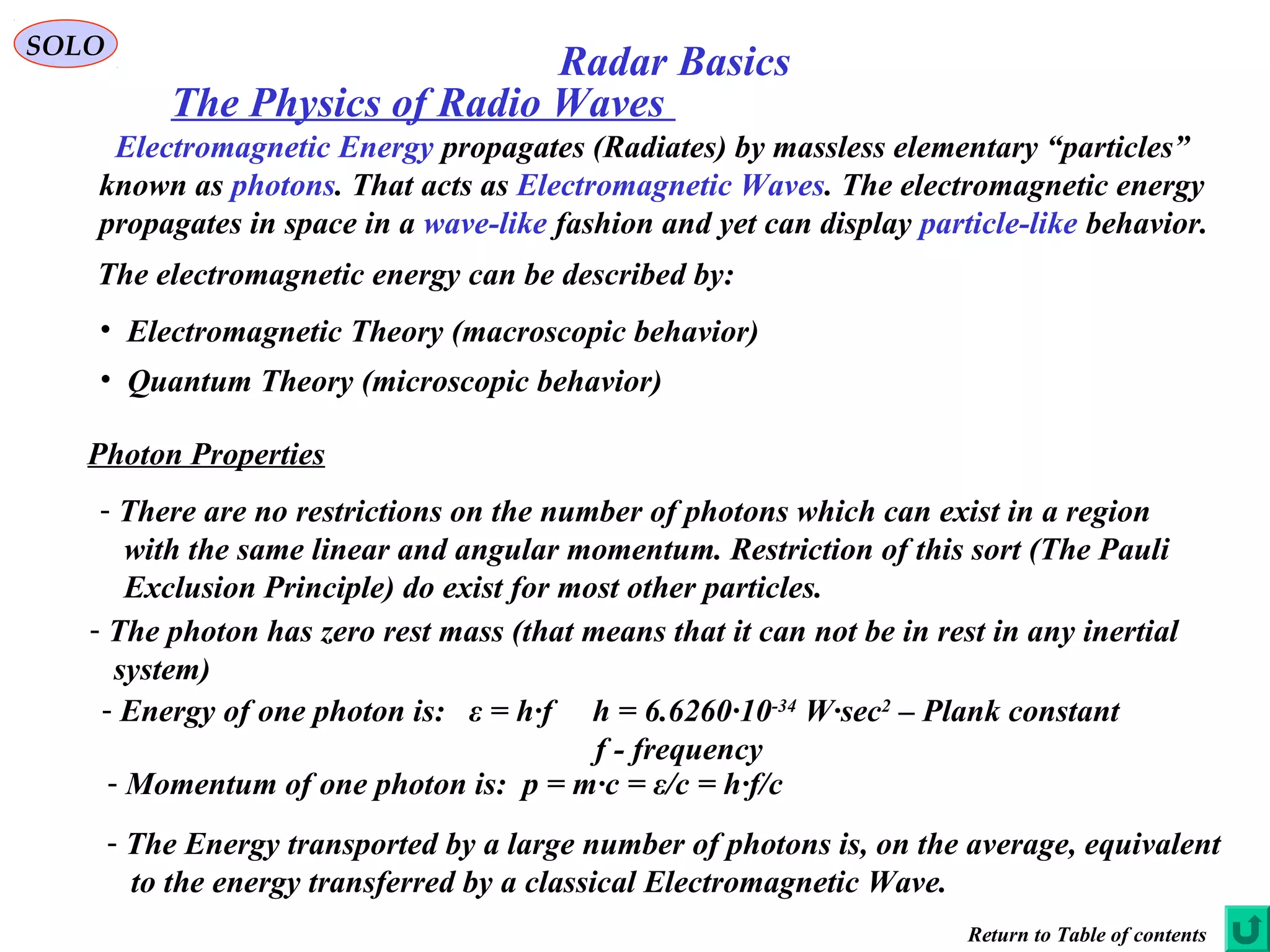 SOLO
The Physics of Radio Waves
Electromagnetic Energy propagates (Radiates) by massless elementary “particles”
known as photons. That acts as Electromagnetic Waves. The electromagnetic energy
propagates in space in a wave-like fashion and yet can display particle-like behavior.
The electromagnetic energy can be described by:
• Electromagnetic Theory (macroscopic behavior)
• Quantum Theory (microscopic behavior)
Photon Properties
- There are no restrictions on the number of photons which can exist in a region
with the same linear and angular momentum. Restriction of this sort (The Pauli
Exclusion Principle) do exist for most other particles.
- The photon has zero rest mass (that means that it can not be in rest in any inertial
system)
- Energy of one photon is: ε = h∙f h = 6.6260∙10-34
W∙sec2
– Plank constant
f - frequency
- Momentum of one photon is: p = m∙c = ε/c = h∙f/c
- The Energy transported by a large number of photons is, on the average, equivalent
to the energy transferred by a classical Electromagnetic Wave.
Return to Table of contents
Radar Basics
 