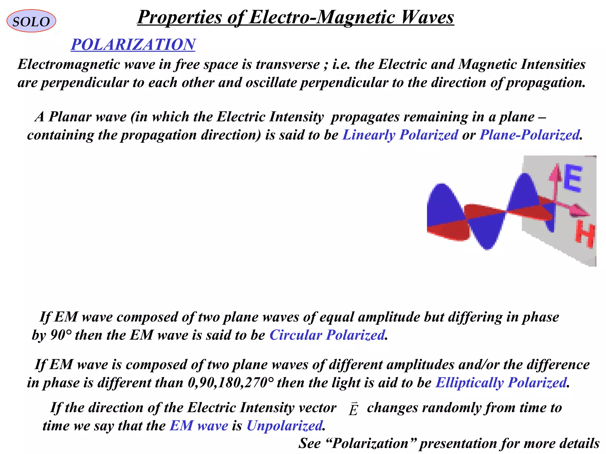 POLARIZATION
SOLO
Electromagnetic wave in free space is transverse ; i.e. the Electric and Magnetic Intensities
are perpendicular to each other and oscillate perpendicular to the direction of propagation.
A Planar wave (in which the Electric Intensity propagates remaining in a plane –
containing the propagation direction) is said to be Linearly Polarized or Plane-Polarized.
If EM wave composed of two plane waves of equal amplitude but differing in phase
by 90° then the EM wave is said to be Circular Polarized.
If EM wave is composed of two plane waves of different amplitudes and/or the difference
in phase is different than 0,90,180,270° then the light is aid to be Elliptically Polarized.
If the direction of the Electric Intensity vector changes randomly from time to
time we say that the EM wave is Unpolarized.
E

Properties of Electro-Magnetic Waves
See “Polarization” presentation for more details
 