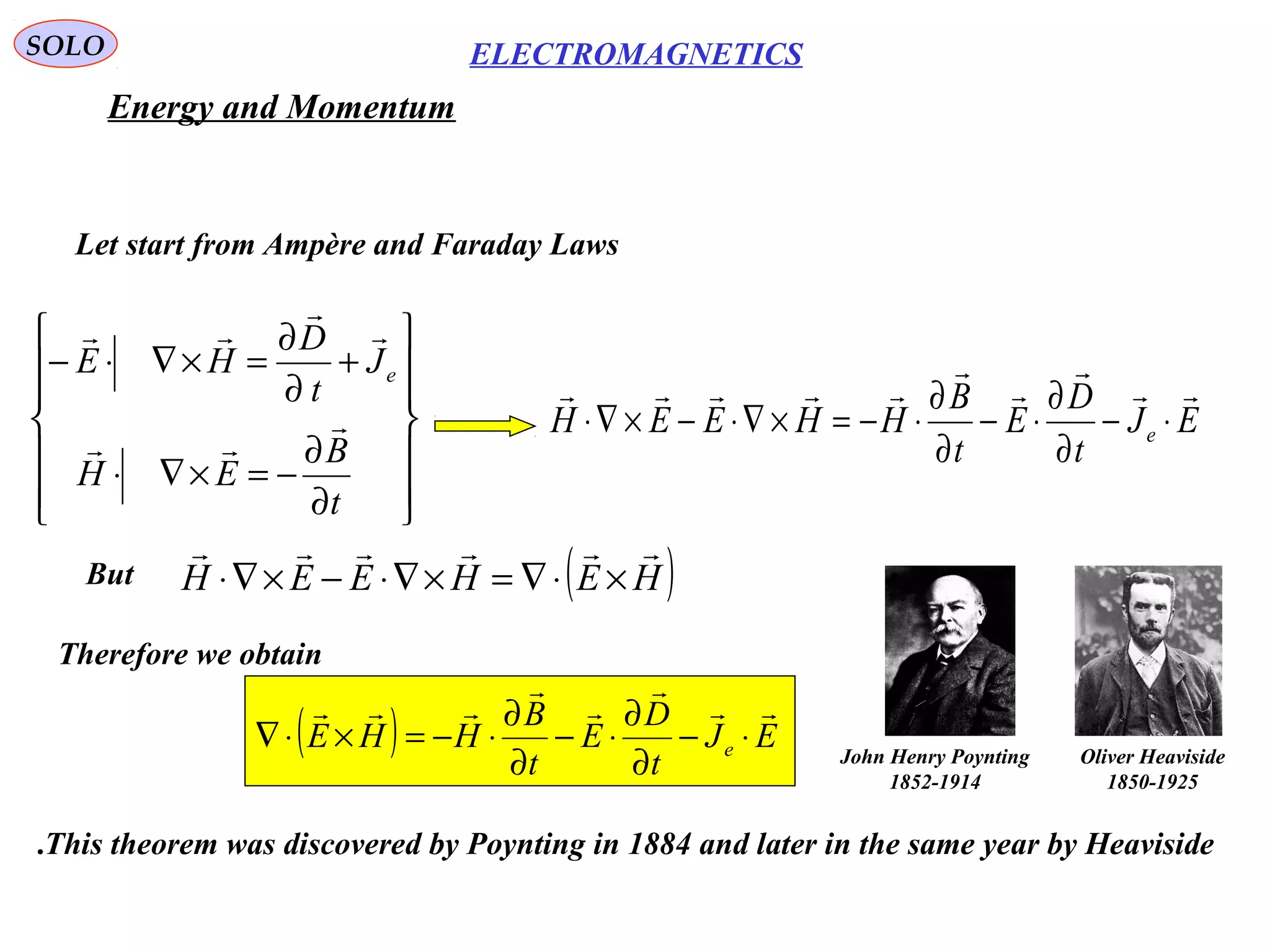 SOLO
Energy and Momentum
Let start from Ampère and Faraday Laws














∂
∂
−=×∇⋅
+
∂
∂
=×∇⋅−
t
B
EH
J
t
D
HE e





EJ
t
D
E
t
B
HHEEH e





⋅−
∂
∂
⋅−
∂
∂
⋅−=×∇⋅−×∇⋅
( )HEHEEH

×⋅∇=×∇⋅−×∇⋅But
Therefore we obtain
( ) EJ
t
D
E
t
B
HHE e





⋅−
∂
∂
⋅−
∂
∂
⋅−=×⋅∇
This theorem was discovered by Poynting in 1884 and later in the same year by Heaviside.
ELECTROMAGNETICS
John Henry Poynting
1852-1914
Oliver Heaviside
1850-1925
 