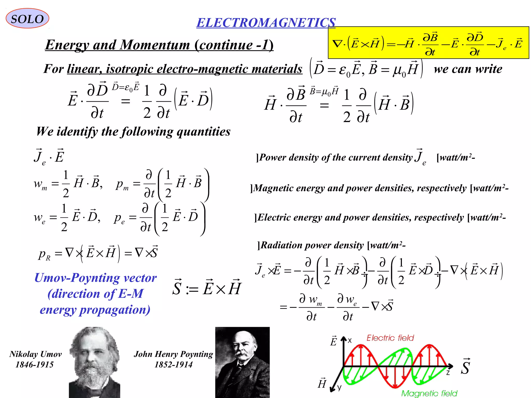 SOLO
Energy and Momentum (continue -1)
We identify the following quantities
-Power density of the current density [watt/m2
[EJe

⋅
( )1 1
2 2
e
m e
J E H B E D E H
t t
w w
S
t t
∂ ∂   
× = − × − × −∇× × ÷  ÷
∂ ∂   
∂ ∂
= − − −∇×
∂ ∂
       







⋅
∂
∂
=⋅= BH
t
pBHw mm

2
1
,
2
1






⋅
∂
∂
=⋅= DE
t
pDEw ee

2
1
,
2
1
( )Rp E H S= ∇× × = ∇×
 
eJ

-Magnetic energy and power densities, respectively [watt/m2
[
-Electric energy and power densities, respectively [watt/m2
[
-Radiation power density [watt/m2
[
For linear, isotropic electro-magnetic materials we can write( )HBED

00 , µε ==
( )DE
tt
D
E
ED 



⋅
∂
∂
=
∂
∂
⋅
=
2
10ε
( )BH
tt
B
H
HB 



⋅
∂
∂
=
∂
∂
⋅
=
2
10µ
Umov-Poynting vector
(direction of E-M
energy propagation)
:S E H= ×
  
John Henry Poynting
1852-1914
Nikolay Umov
1846-1915
S

E

H

( ) EJ
t
D
E
t
B
HHE e





⋅−
∂
∂
⋅−
∂
∂
⋅−=×⋅∇
ELECTROMAGNETICS
 