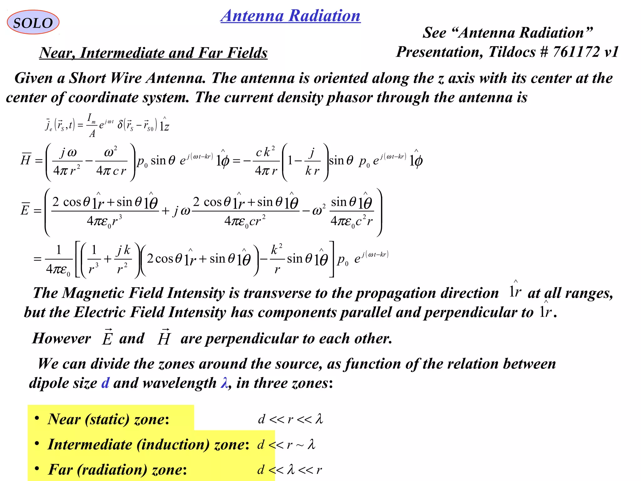 SOLO
( ) ( )
φφ ωω
θ
π
θ
π
ω
π
ω
11 0
2
0
2
2
sin1
4
sin
44
∧
−
∧
−






−−=





−= krtjkrtj
ep
rk
j
r
kc
ep
rcr
j
H
( )krtj
ep
r
k
r
kj
r
rccr
j
r
E
r
rr
−
∧∧∧
∧∧∧∧∧






−




 +





+=








−
+
+
+
=
ω
θθ
θθθ
θθθ
πε
πε
θ
ω
πε
θθ
ω
πε
θθ
0
2
23
0
2
0
2
2
0
3
0
111
11111
sinsincos2
1
4
1
4
sin
4
sincos2
4
sincos2
We can divide the zones around the source, as function of the relation between
dipole size d and wavelength λ, in three zones:
Near, Intermediate and Far Fields
The Magnetic Field Intensity is transverse to the propagation direction at all ranges,
but the Electric Field Intensity has components parallel and perpendicular to .r1
∧
r1
∧
E

However and are perpendicular to each other.H

• Near (static) zone: λ<<<< rd
• Intermediate (induction) zone: λ~rd <<
• Far (radiation) zone: rd <<<< λ
Antenna Radiation
Given a Short Wire Antenna. The antenna is oriented along the z axis with its center at the
center of coordinate system. The current density phasor through the antenna is
( ) ( ) zSS
tjm
Se rre
A
I
trj 10,
∧
−=

δω
See “Antenna Radiation”
Presentation, Tildocs # 761172 v1
 