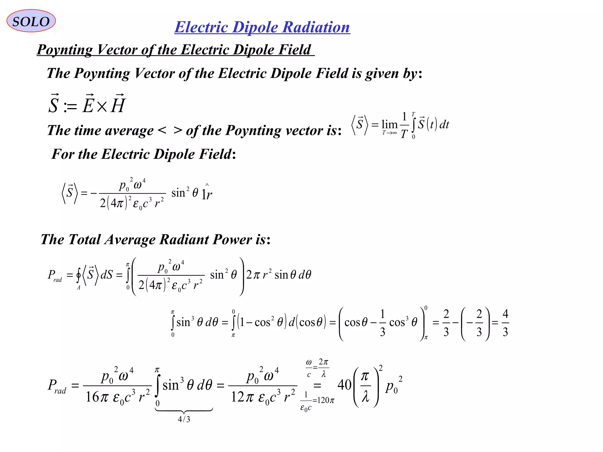 SOLO Electric Dipole Radiation
Poynting Vector of the Electric Dipole Field
The Total Average Radiant Power is:
( )∫∫ 







==
π
θθπθ
επ
ω
0
22
23
0
2
42
0
sin2sin
42
dr
rc
p
dSSP
A
rad

2
0
2
2
120
123
0
42
0
3/4
0
3
23
0
42
0
40
12
sin
16
0
p
rc
p
d
rc
p
P
c
c
rad 





===
=
=
∫ λ
π
επ
ω
θθ
επ
ω λ
πω
π
ε
π

( ) ( )
3
4
3
2
3
2
cos
3
1
coscoscos1sin
0
3
0
2
0
3
=





−−=





−=−= ∫∫
ππ
π
θθθθθθ dd
HES

×=:
The Poynting Vector of the Electric Dipole Field is given by:
The time average < > of the Poynting vector is: ( )∫→∞
=
T
T
dttS
T
S
0
1
lim

( ) r
rc
p
S 1
2
23
0
2
42
0
sin
42
∧
−= θ
επ
ω
For the Electric Dipole Field:
 