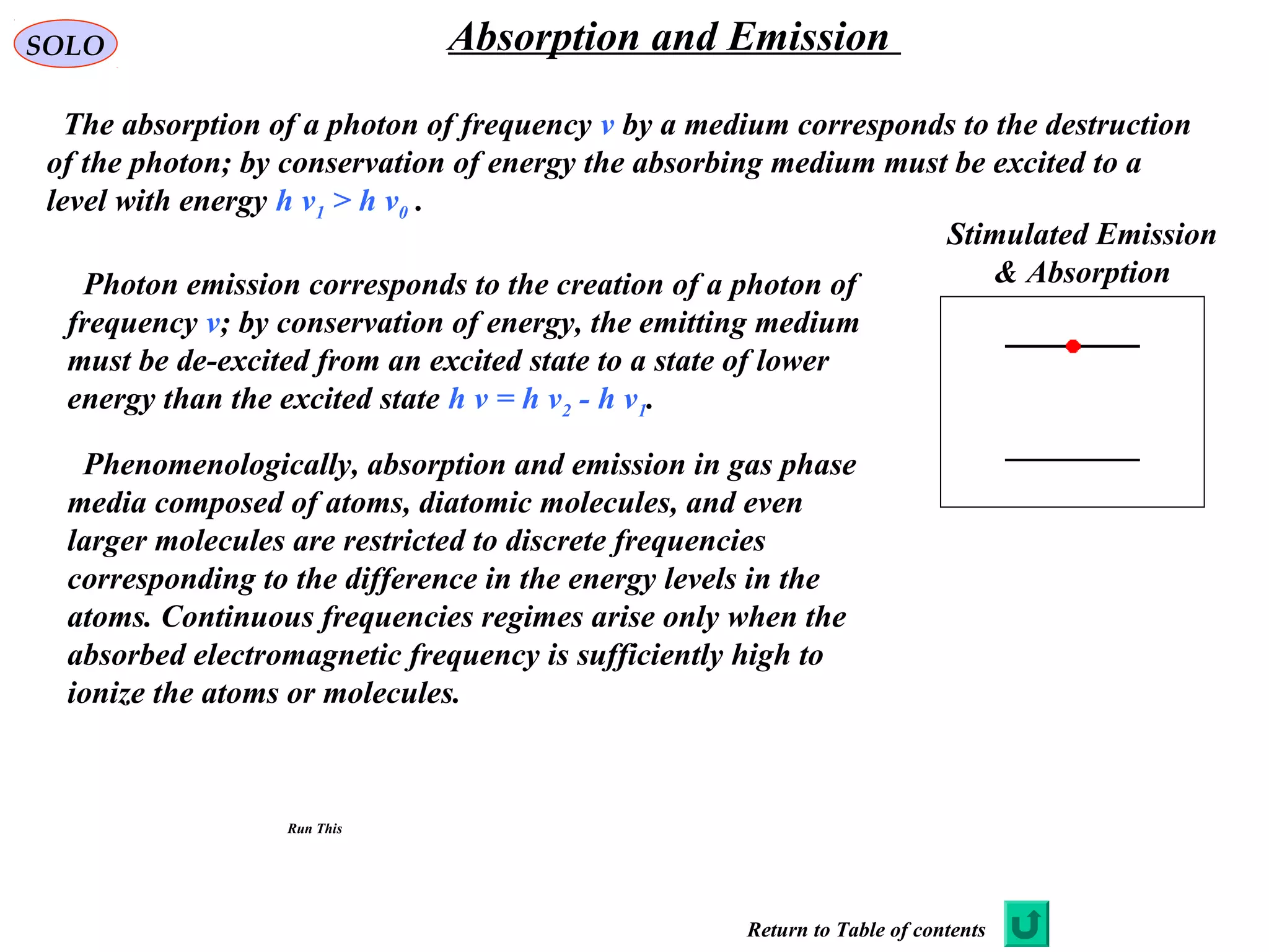 SOLO Absorption and Emission
The absorption of a photon of frequency ν by a medium corresponds to the destruction
of the photon; by conservation of energy the absorbing medium must be excited to a
level with energy h ν1 > h ν0 .
Stimulated Emission
& AbsorptionPhoton emission corresponds to the creation of a photon of
frequency ν; by conservation of energy, the emitting medium
must be de-excited from an excited state to a state of lower
energy than the excited state h ν = h ν2 - h ν1.
Phenomenologically, absorption and emission in gas phase
media composed of atoms, diatomic molecules, and even
larger molecules are restricted to discrete frequencies
corresponding to the difference in the energy levels in the
atoms. Continuous frequencies regimes arise only when the
absorbed electromagnetic frequency is sufficiently high to
ionize the atoms or molecules.
Run This
Return to Table of contents
 