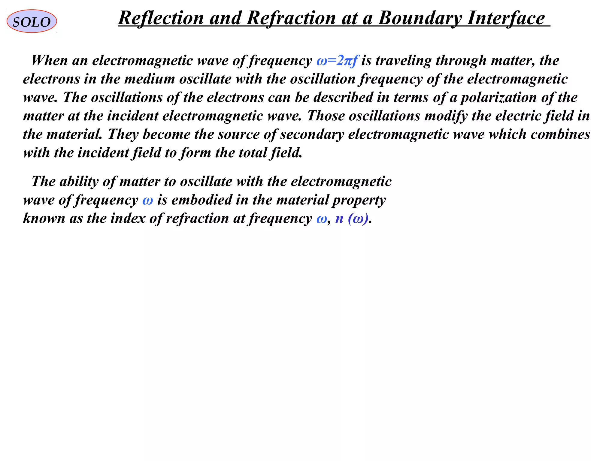 SOLO Reflection and Refraction at a Boundary Interface
When an electromagnetic wave of frequency ω=2πf is traveling through matter, the
electrons in the medium oscillate with the oscillation frequency of the electromagnetic
wave. The oscillations of the electrons can be described in terms of a polarization of the
matter at the incident electromagnetic wave. Those oscillations modify the electric field in
the material. They become the source of secondary electromagnetic wave which combines
with the incident field to form the total field.
The ability of matter to oscillate with the electromagnetic
wave of frequency ω is embodied in the material property
known as the index of refraction at frequency ω, n (ω).
 