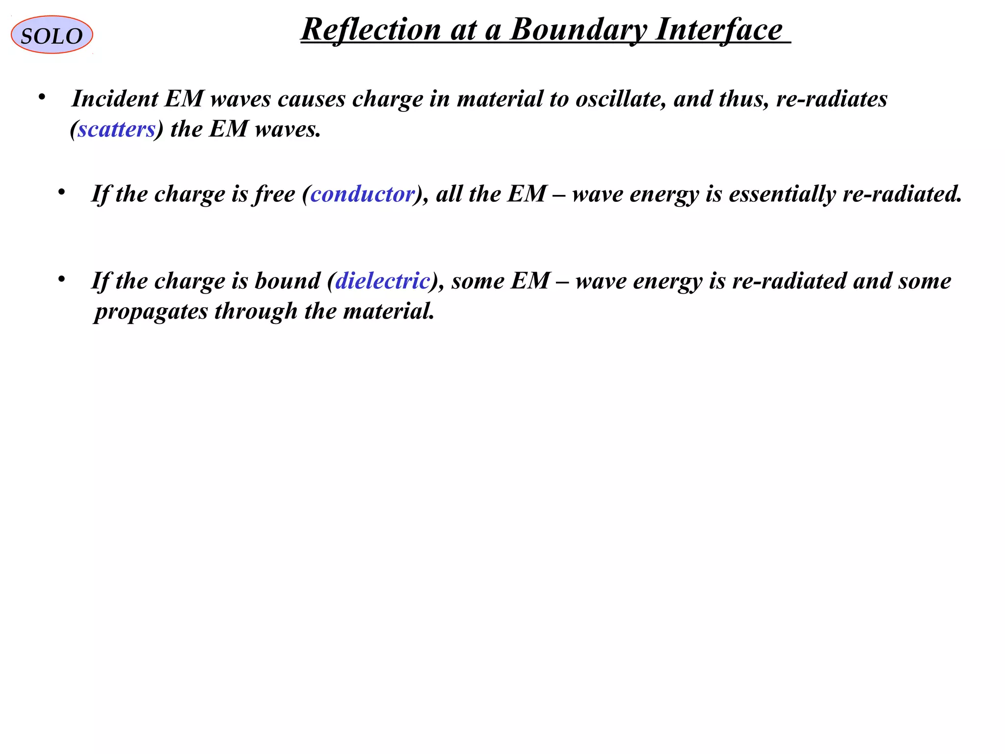 SOLO Reflection at a Boundary Interface
• Incident EM waves causes charge in material to oscillate, and thus, re-radiates
(scatters) the EM waves.
• If the charge is free (conductor), all the EM – wave energy is essentially re-radiated.
• If the charge is bound (dielectric), some EM – wave energy is re-radiated and some
propagates through the material.
 
