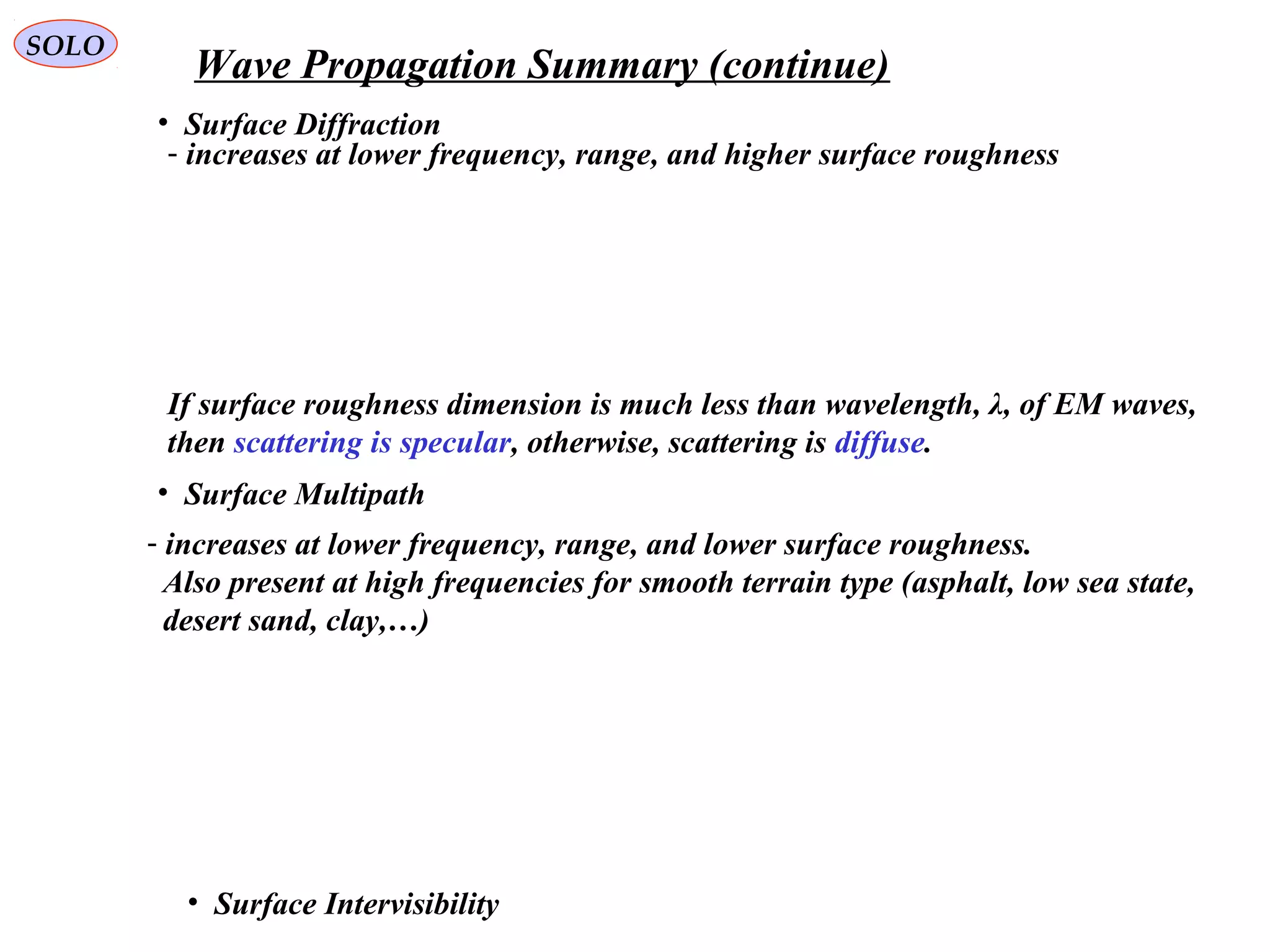 SOLO
Wave Propagation Summary (continue)
• Surface Diffraction
- increases at lower frequency, range, and higher surface roughness
• Surface Multipath
• Surface Intervisibility
- increases at lower frequency, range, and lower surface roughness.
Also present at high frequencies for smooth terrain type (asphalt, low sea state,
desert sand, clay,…)
If surface roughness dimension is much less than wavelength, λ, of EM waves,
then scattering is specular, otherwise, scattering is diffuse.
 