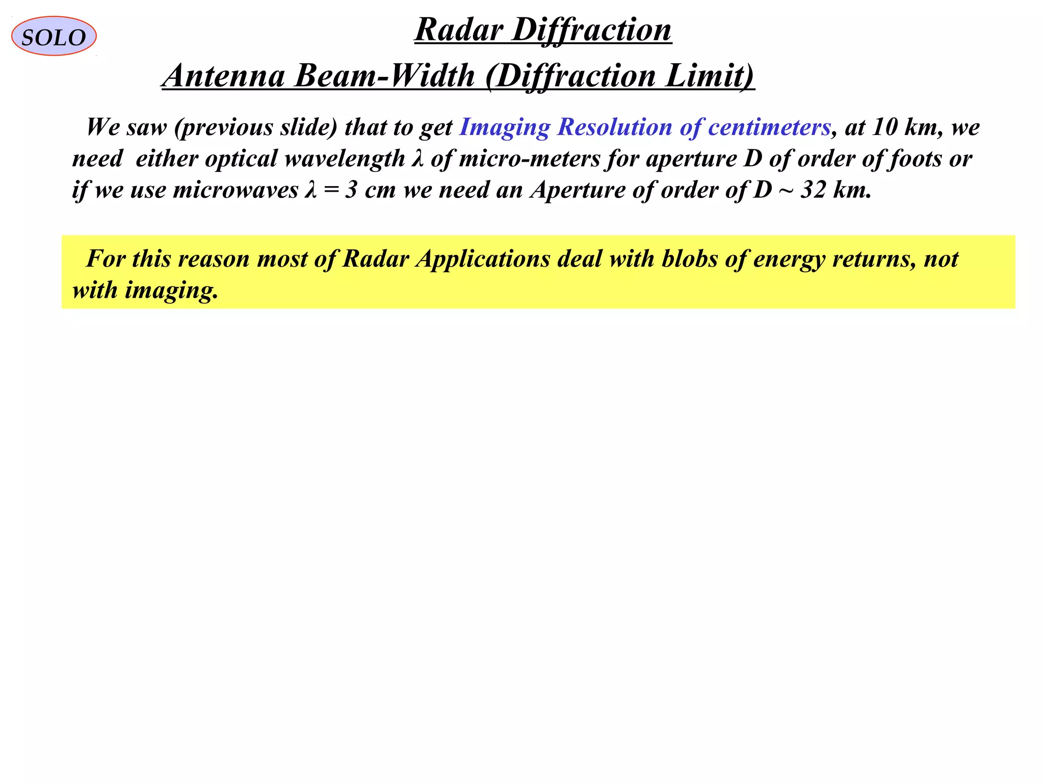 SOLO Radar Diffraction
Antenna Beam-Width (Diffraction Limit)
We saw (previous slide) that to get Imaging Resolution of centimeters, at 10 km, we
need either optical wavelength λ of micro-meters for aperture D of order of foots or
if we use microwaves λ = 3 cm we need an Aperture of order of D ~ 32 km.
For this reason most of Radar Applications deal with blobs of energy returns, not
with imaging.
 