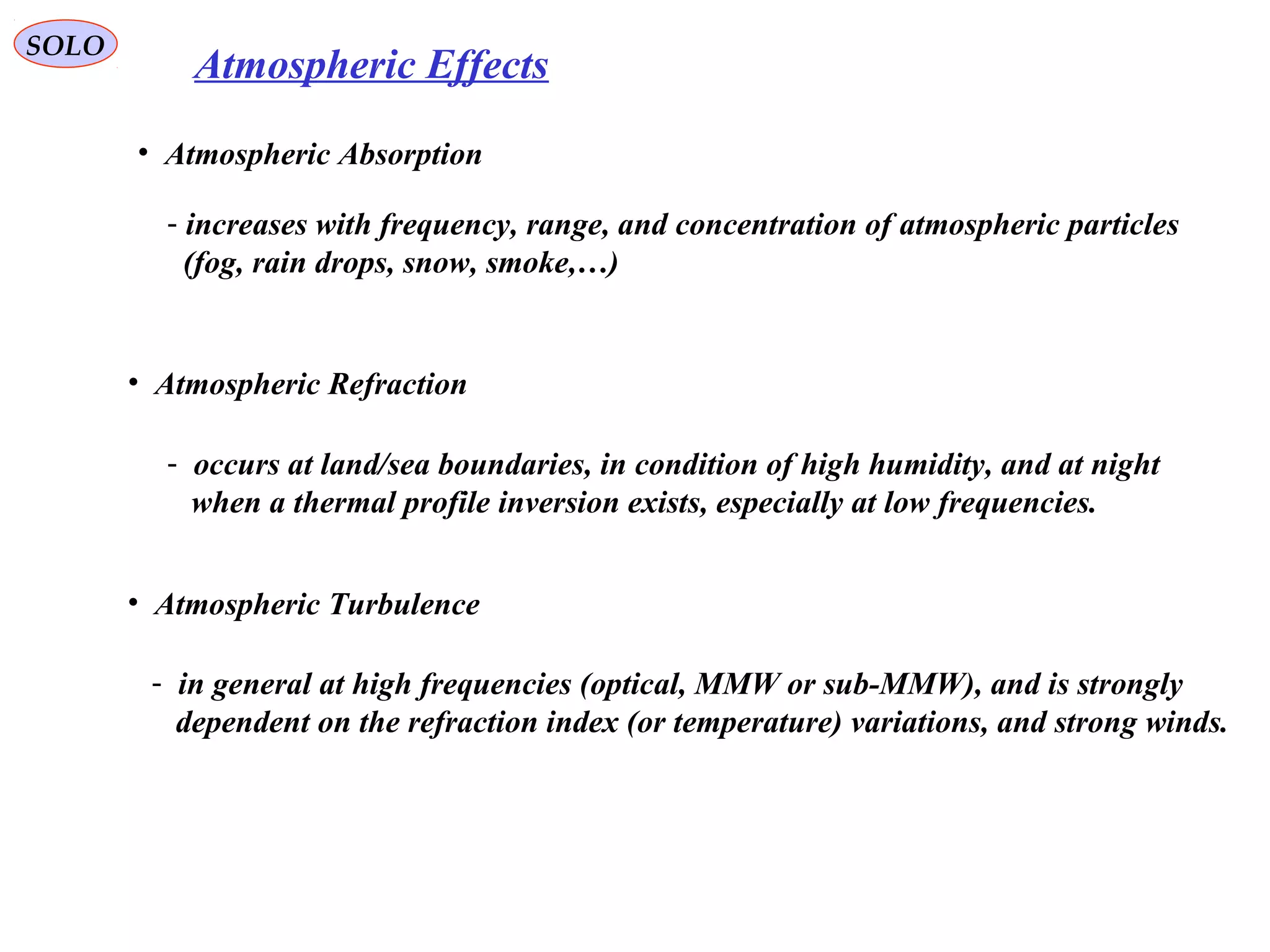 SOLO
Atmospheric Effects
• Atmospheric Absorption
- increases with frequency, range, and concentration of atmospheric particles
(fog, rain drops, snow, smoke,…)
• Atmospheric Refraction
- occurs at land/sea boundaries, in condition of high humidity, and at night
when a thermal profile inversion exists, especially at low frequencies.
• Atmospheric Turbulence
- in general at high frequencies (optical, MMW or sub-MMW), and is strongly
dependent on the refraction index (or temperature) variations, and strong winds.
 