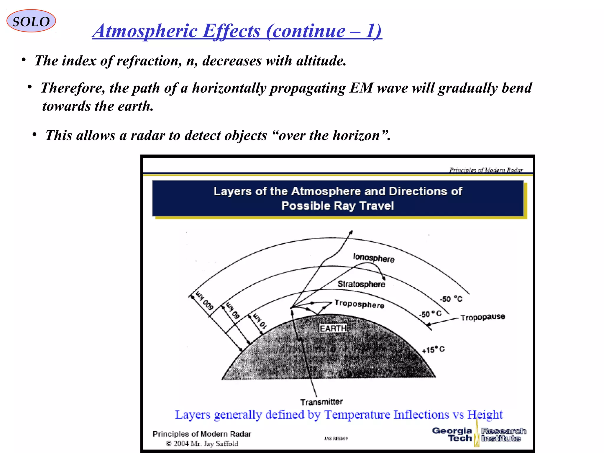SOLO
• The index of refraction, n, decreases with altitude.
• Therefore, the path of a horizontally propagating EM wave will gradually bend
towards the earth.
• This allows a radar to detect objects “over the horizon”.
Atmospheric Effects (continue – 1)
 