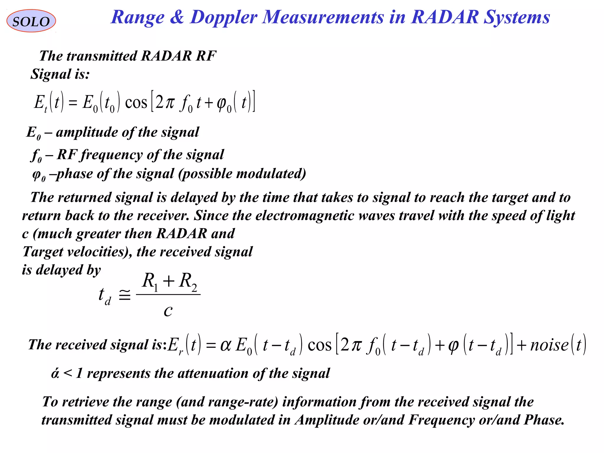 Range & Doppler Measurements in RADAR SystemsSOLO
The transmitted RADAR RF
Signal is:
( ) ( ) ( )[ ]ttftEtEt 0000 2cos ϕπ +=
E0 – amplitude of the signal
f0 – RF frequency of the signal
φ0 –phase of the signal (possible modulated)
The returned signal is delayed by the time that takes to signal to reach the target and to
return back to the receiver. Since the electromagnetic waves travel with the speed of light
c (much greater then RADAR and
Target velocities), the received signal
is delayed by
c
RR
td
21 +
≅
The received signal is: ( ) ( ) ( ) ( )[ ] ( )tnoisettttfttEtE dddr +−+−−= ϕπα 00 2cos
To retrieve the range (and range-rate) information from the received signal the
transmitted signal must be modulated in Amplitude or/and Frequency or/and Phase.
ά < 1 represents the attenuation of the signal
 