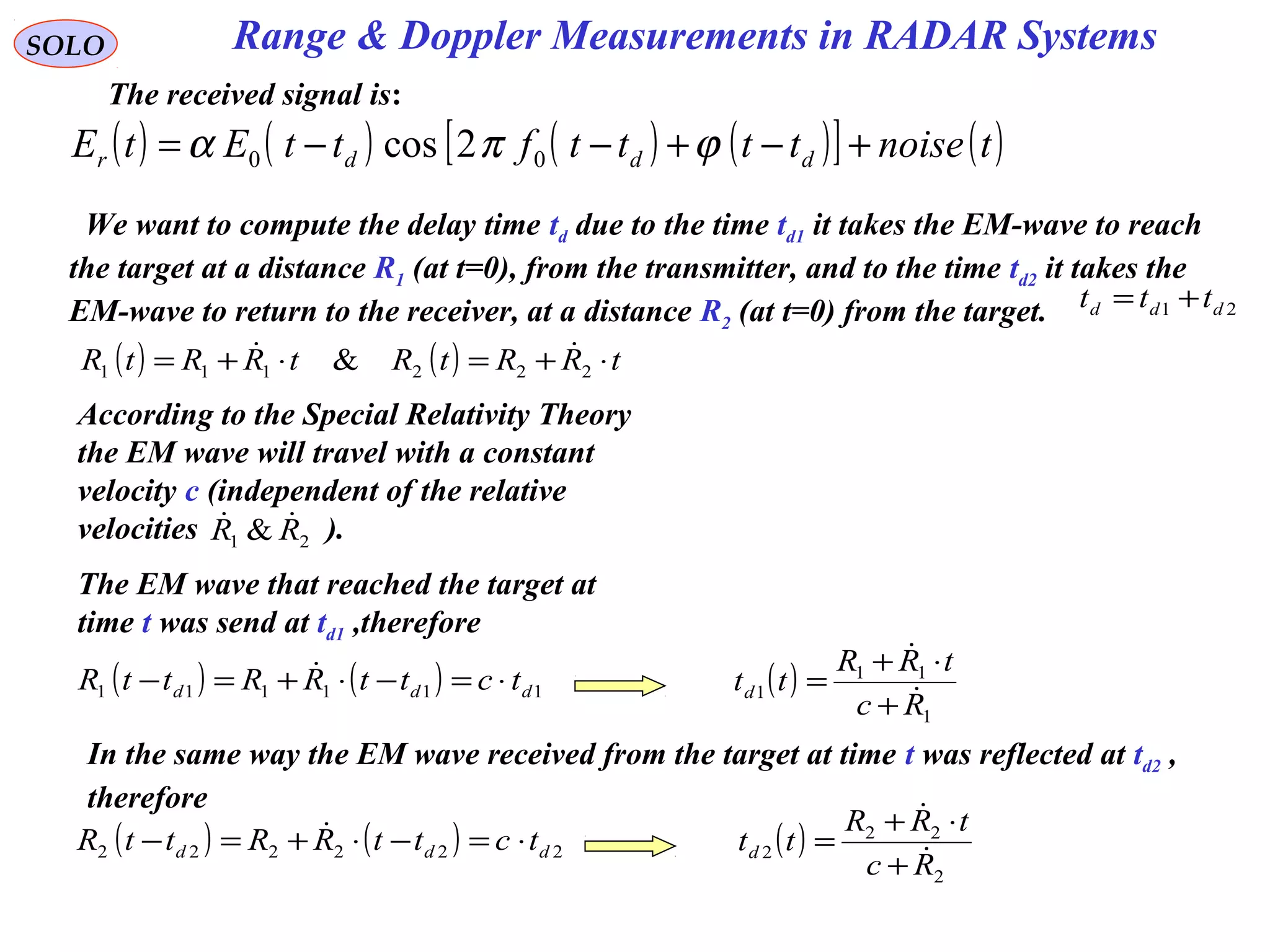 Range & Doppler Measurements in RADAR SystemsSOLO
The received signal is:
( ) ( ) ( ) ( )[ ] ( )tnoisettttfttEtE dddr +−+−−= ϕπα 00 2cos
( ) ( ) tRRtRtRRtR ⋅+=⋅+= 222111 & 
We want to compute the delay time td due to the time td1 it takes the EM-wave to reach
the target at a distance R1 (at t=0), from the transmitter, and to the time td2 it takes the
EM-wave to return to the receiver, at a distance R2 (at t=0) from the target. 21 ddd ttt +=
According to the Special Relativity Theory
the EM wave will travel with a constant
velocity c (independent of the relative
velocities ).21 & RR 
The EM wave that reached the target at
time t was send at td1 ,therefore
( ) ( ) 111111 ddd tcttRRttR ⋅=−⋅+=−  ( )
1
11
1
Rc
tRR
ttd 

+
⋅+
=
In the same way the EM wave received from the target at time t was reflected at td2 ,
therefore
( ) ( ) 222222 ddd tcttRRttR ⋅=−⋅+=−  ( )
2
22
2
Rc
tRR
ttd 

+
⋅+
=
 