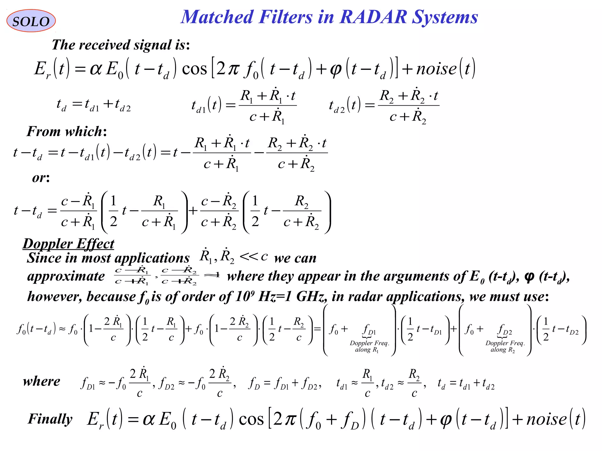 SOLO
The received signal is:
( ) ( ) ( ) ( )[ ] ( )tnoisettttfttEtE dddr +−+−−= ϕπα 00 2cos
21 ddd ttt += ( )
1
11
1
Rc
tRR
ttd 

+
⋅+
= ( )
2
22
2
Rc
tRR
ttd 

+
⋅+
=
( ) ( )
2
22
1
11
21
Rc
tRR
Rc
tRR
tttttttt ddd 



+
⋅+
−
+
⋅+
−=−−=−
From which:






+
−
+
−
+





+
−
+
−
=−
2
2
2
2
1
1
1
1
2
1
2
1
Rc
R
t
Rc
Rc
Rc
R
t
Rc
Rc
tt d 



or:
Since in most applications we can
approximate where they appear in the arguments of E0 (t-td), φ (t-td),
however, because f0 is of order of 109
Hz=1 GHz, in radar applications, we must use:
cRR <<21, 
1,
2
2
1
1
≈
+
−
+
−
Rc
Rc
Rc
Rc




( )   





−⋅










++





−⋅










+=





−⋅





−⋅+





−⋅





−⋅≈− 2
.
201
.
10
22
0
11
00
2
1
2
1
2
12
1
2
12
1
21
D
Ralong
FreqDoppler
DD
Ralong
FreqDoppler
Dd ttffttff
c
R
t
c
R
f
c
R
t
c
R
fttf

where 21
2
2
1
121
2
02
1
01 ,,,,
2
,
2
dddddDDDDD ttt
c
R
t
c
R
tfff
c
R
ff
c
R
ff +=≈≈+=−≈−≈

( ) ( ) ( ) ( ) ( )[ ] ( )tnoisettttffttEtE ddDdr +−+−+−= ϕπα 00 2cosFinally
Matched Filters in RADAR Systems
Doppler Effect
 