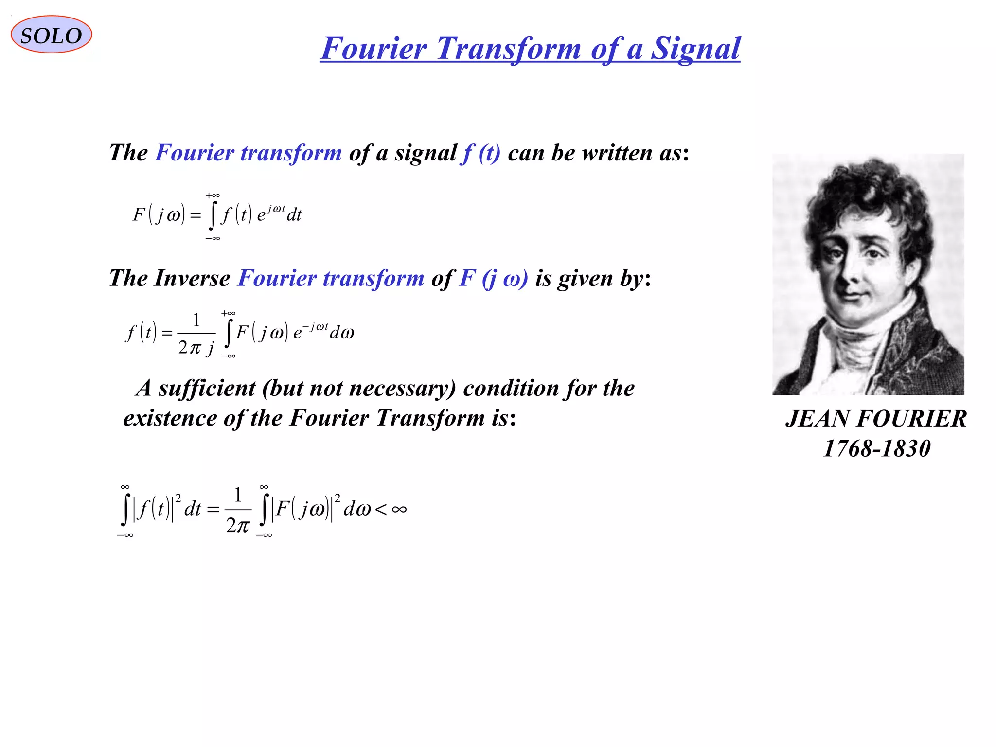 SOLO
Fourier Transform of a Signal
The Fourier transform of a signal f (t) can be written as:
A sufficient (but not necessary) condition for the
existence of the Fourier Transform is:
( ) ( ) ∞<= ∫∫
∞
∞−
∞
∞−
ωω
π
djFdttf
22
2
1
JEAN FOURIER
1768-1830
( ) ( )∫
+∞
∞−
−
= ωω
π
ω
dejF
j
tf tj
2
1
The Inverse Fourier transform of F (j ω) is given by:
( ) ( )∫
+∞
∞−
= dtetfjF tjω
ω
 