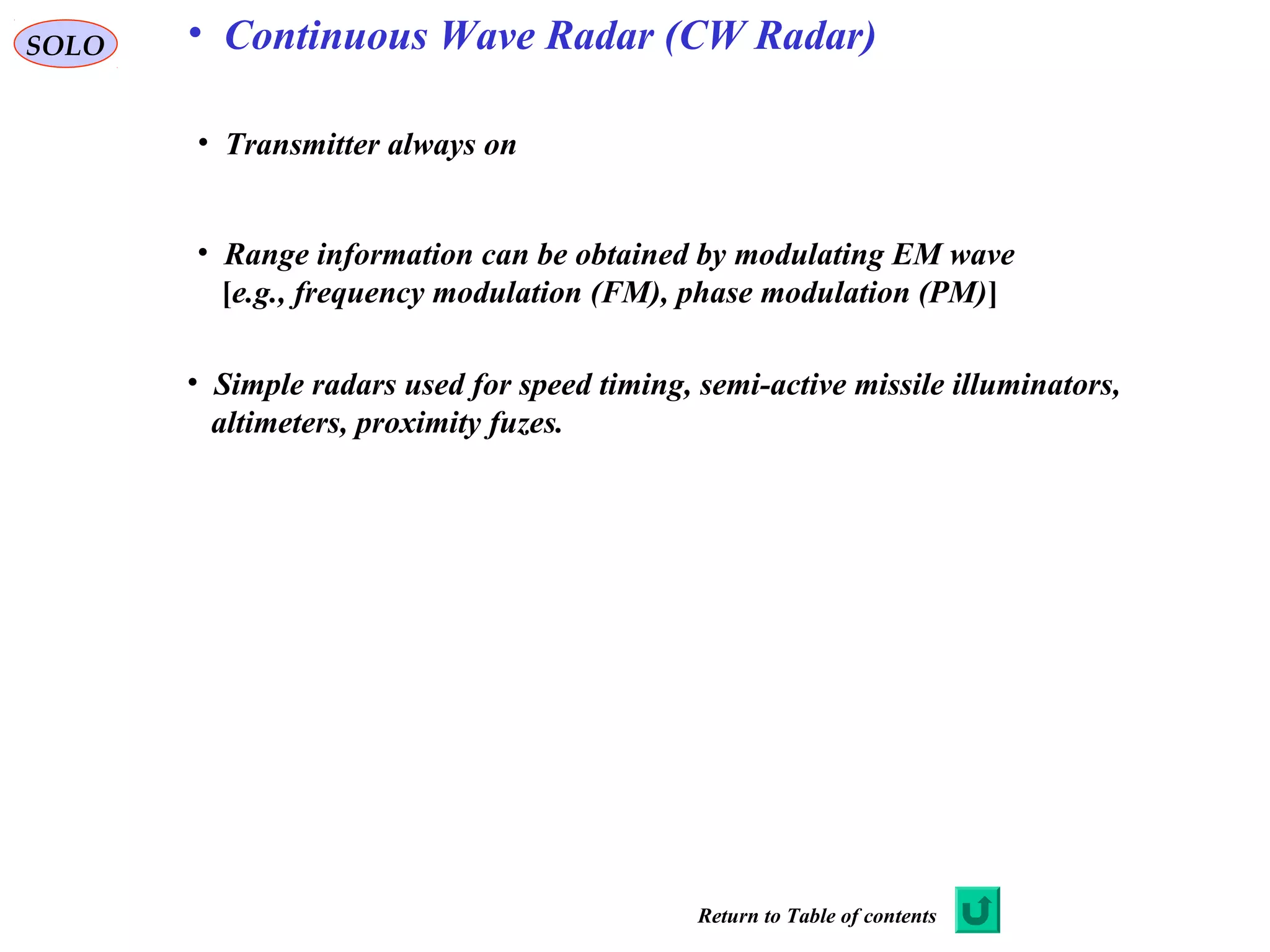 SOLO
• Transmitter always on
• Range information can be obtained by modulating EM wave
[e.g., frequency modulation (FM), phase modulation (PM)]
• Simple radars used for speed timing, semi-active missile illuminators,
altimeters, proximity fuzes.
• Continuous Wave Radar (CW Radar)
Return to Table of contents
 