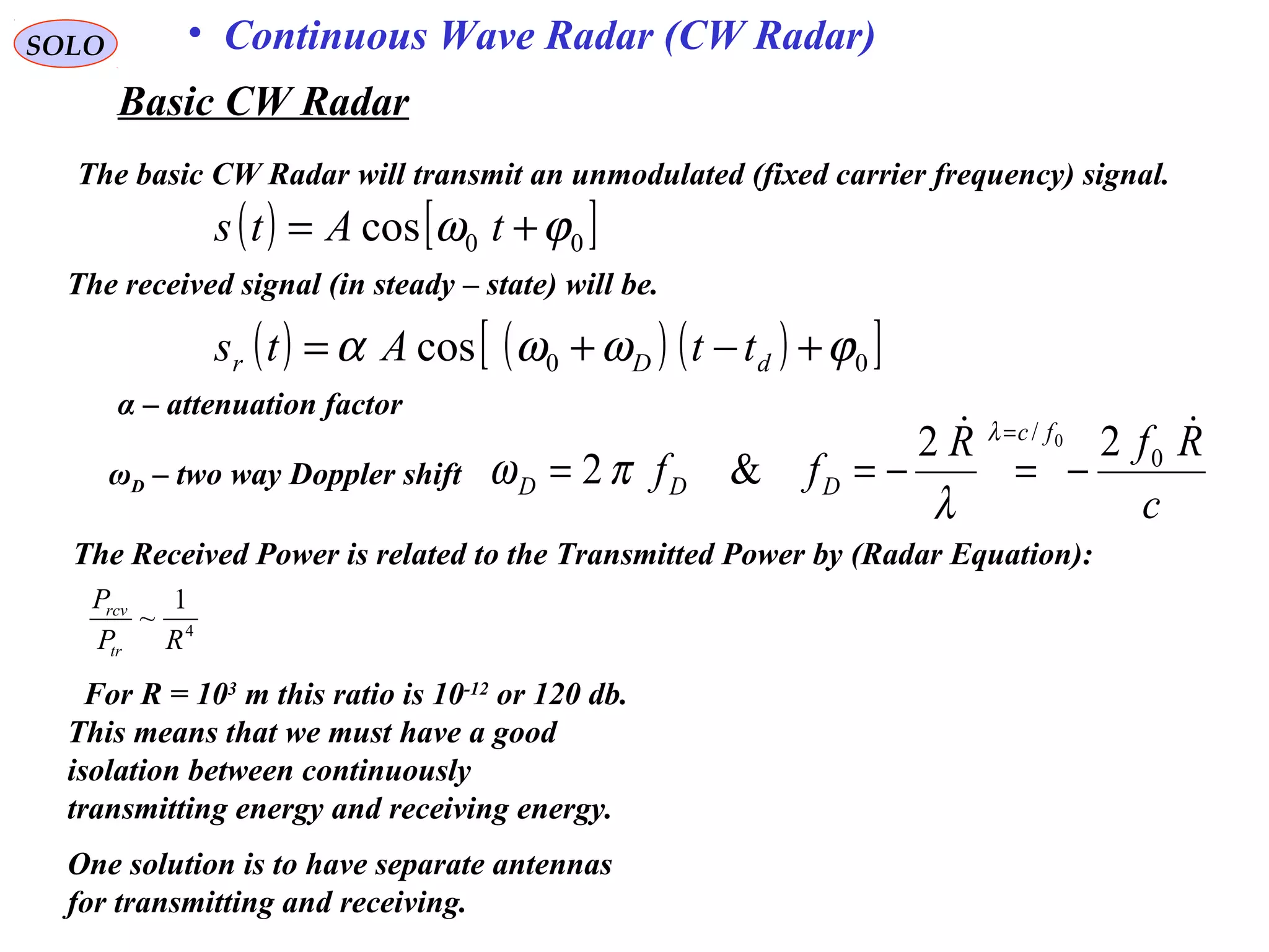 SOLO • Continuous Wave Radar (CW Radar)
The basic CW Radar will transmit an unmodulated (fixed carrier frequency) signal.
( ) [ ]00cos ϕω += tAts
The received signal (in steady – state) will be.
( ) ( ) ( )[ ]00cos ϕωωα +−+= dDr ttAts
α – attenuation factor
ωD – two way Doppler shift
c
RfR
ff
fc
DDD

0
/
22
&2
0
−=−==
=λ
λ
πω
The Received Power is related to the Transmitted Power by (Radar Equation):
4
1
~
RP
P
tr
rcv
One solution is to have separate antennas
for transmitting and receiving.
For R = 103
m this ratio is 10-12
or 120 db.
This means that we must have a good
isolation between continuously
transmitting energy and receiving energy.
Basic CW Radar
 