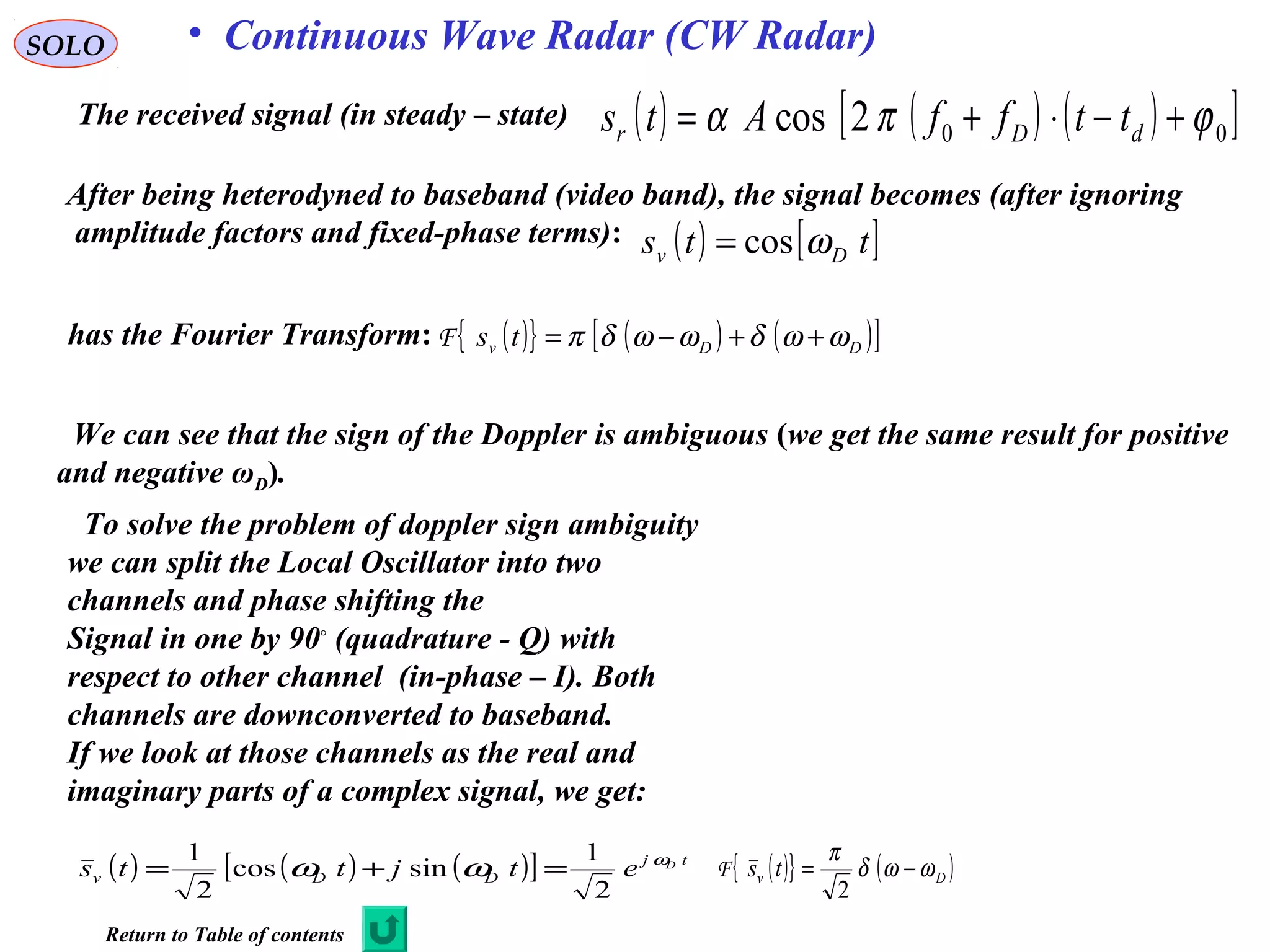 SOLO • Continuous Wave Radar (CW Radar)
The received signal (in steady – state) ( ) ( ) ( )[ ]002cos ϕπα +−⋅+= dDr ttffAts
We can see that the sign of the Doppler is ambiguous (we get the same result for positive
and negative ωD).
To solve the problem of doppler sign ambiguity
we can split the Local Oscillator into two
channels and phase shifting the
Signal in one by 90◦
(quadrature - Q) with
respect to other channel (in-phase – I). Both
channels are downconverted to baseband.
If we look at those channels as the real and
imaginary parts of a complex signal, we get:
has the Fourier Transform: ( ){ } ( ) ( )[ ]DDv ts ωωδωωδπ ++−=F
After being heterodyned to baseband (video band), the signal becomes (after ignoring
amplitude factors and fixed-phase terms): ( ) [ ]tts Dv ωcos=
( ) ( ) ( )[ ] tj
DDv
D
etjtts ω
ωω
2
1
sincos
2
1
=+= ( ){ } ( )Dv ts ωωδ
π
−=
2
F
Return to Table of contents
 