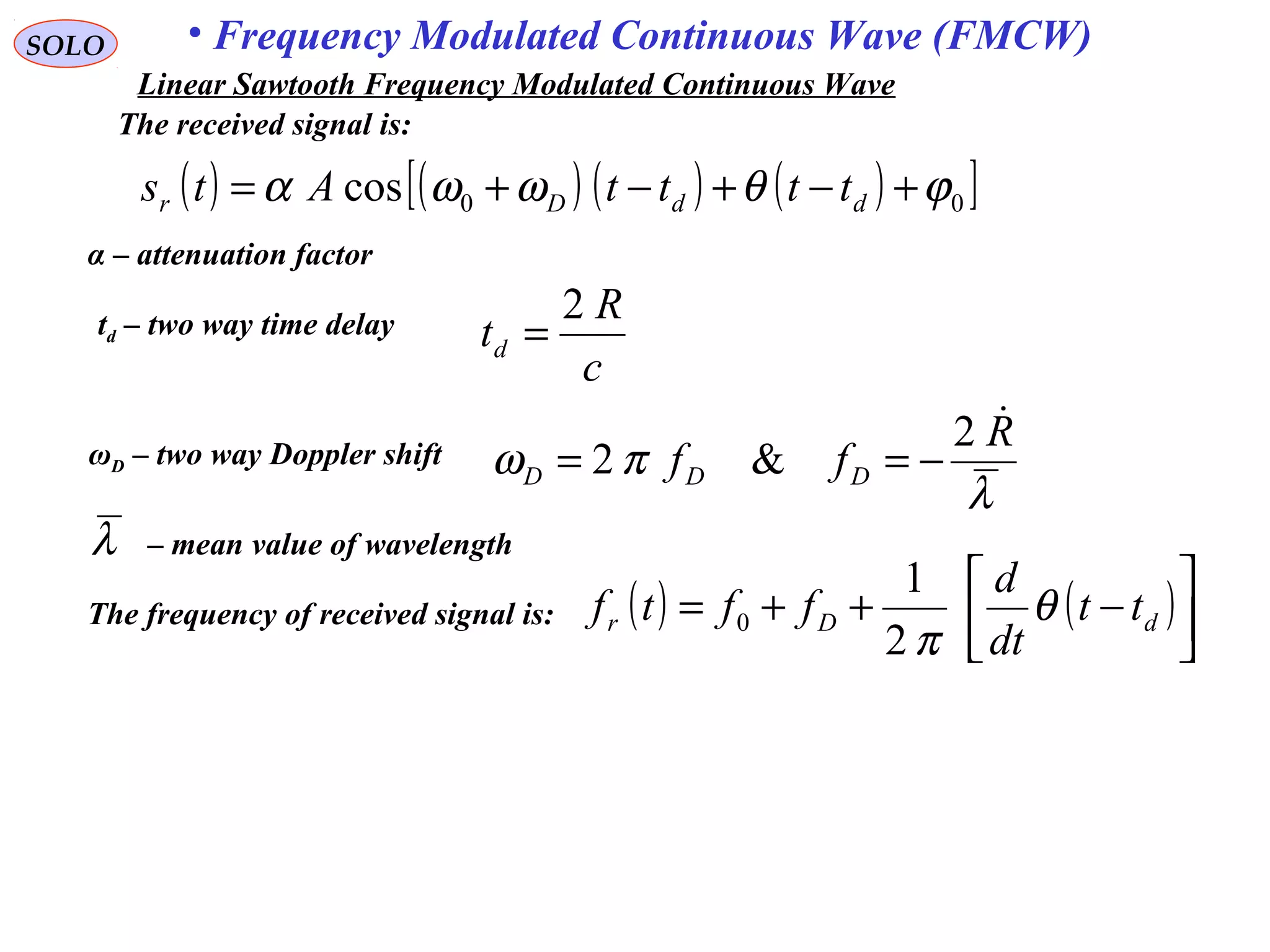 SOLO • Frequency Modulated Continuous Wave (FMCW)
The received signal is:
( ) ( ) ( ) ( )[ ]00cos ϕθωωα +−+−+= ddDr ttttAts
α – attenuation factor
ωD – two way Doppler shift
λ
πω
R
ff DDD
2
&2 −==
td – two way time delay
c
R
td
2
=
( ) ( )



−++= dDr tt
dt
d
fftf θ
π2
1
0The frequency of received signal is:
λ – mean value of wavelength
Linear Sawtooth Frequency Modulated Continuous Wave
 