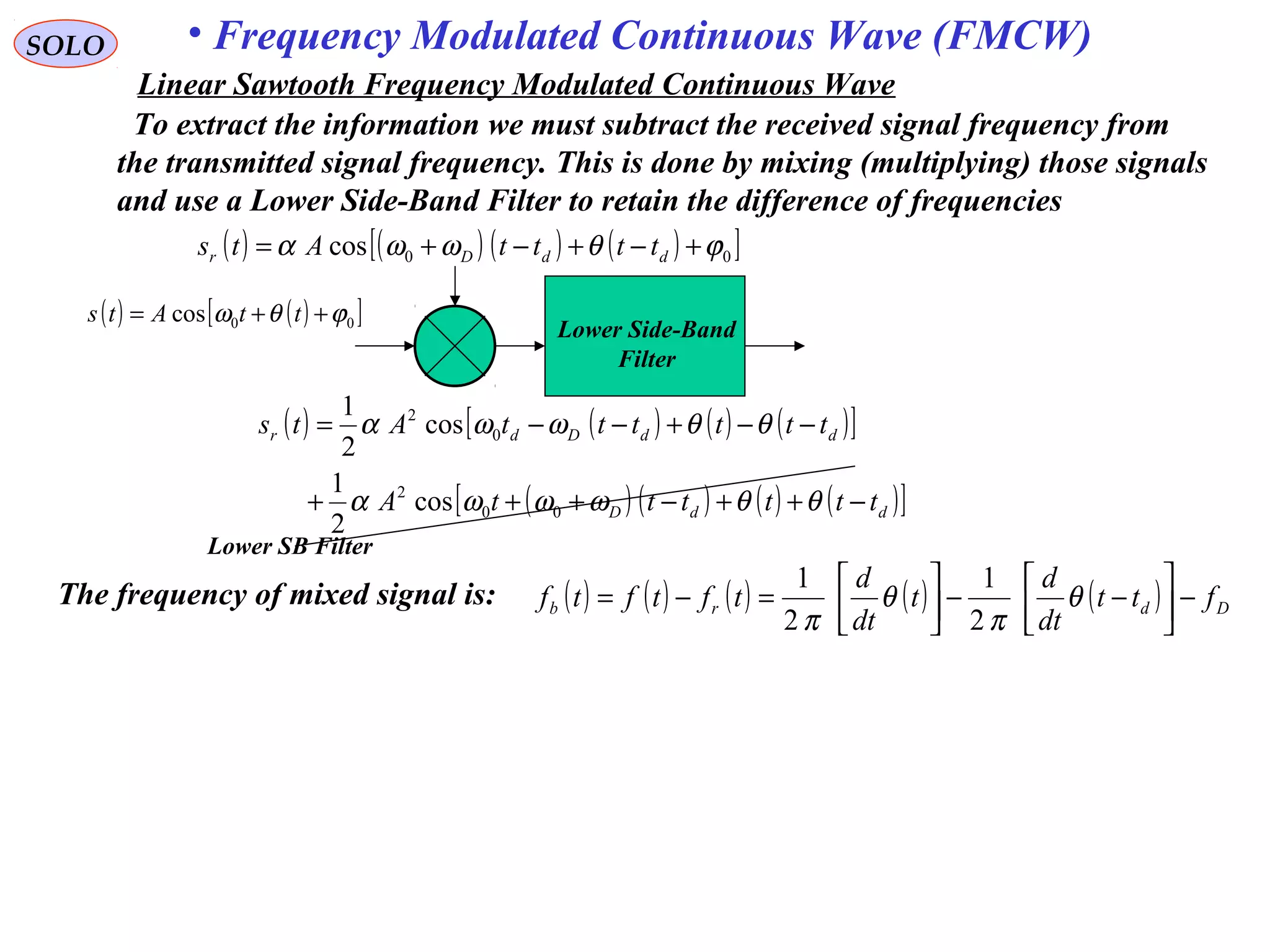 SOLO • Frequency Modulated Continuous Wave (FMCW)
To extract the information we must subtract the received signal frequency from
the transmitted signal frequency. This is done by mixing (multiplying) those signals
and use a Lower Side-Band Filter to retain the difference of frequencies
( ) ( ) ( ) ( ) ( ) Ddrb ftt
dt
d
t
dt
d
tftftf −



−−



=−= θ
π
θ
π 2
1
2
1
The frequency of mixed signal is:
( ) ( ) ( ) ( )[ ]00cos ϕθωωα +−+−+= ddDr ttttAts
( ) ( )[ ]00cos ϕθω ++= ttAts
( ) ( ) ( ) ( )[ ]
( ) ( ) ( ) ( )[ ]ddD
ddDdr
ttttttA
ttttttAts
−++−+++
−−+−−=
θθωωωα
θθωωα
00
2
0
2
cos
2
1
cos
2
1
Lower Side-Band
Filter
Lower SB Filter
Linear Sawtooth Frequency Modulated Continuous Wave
 