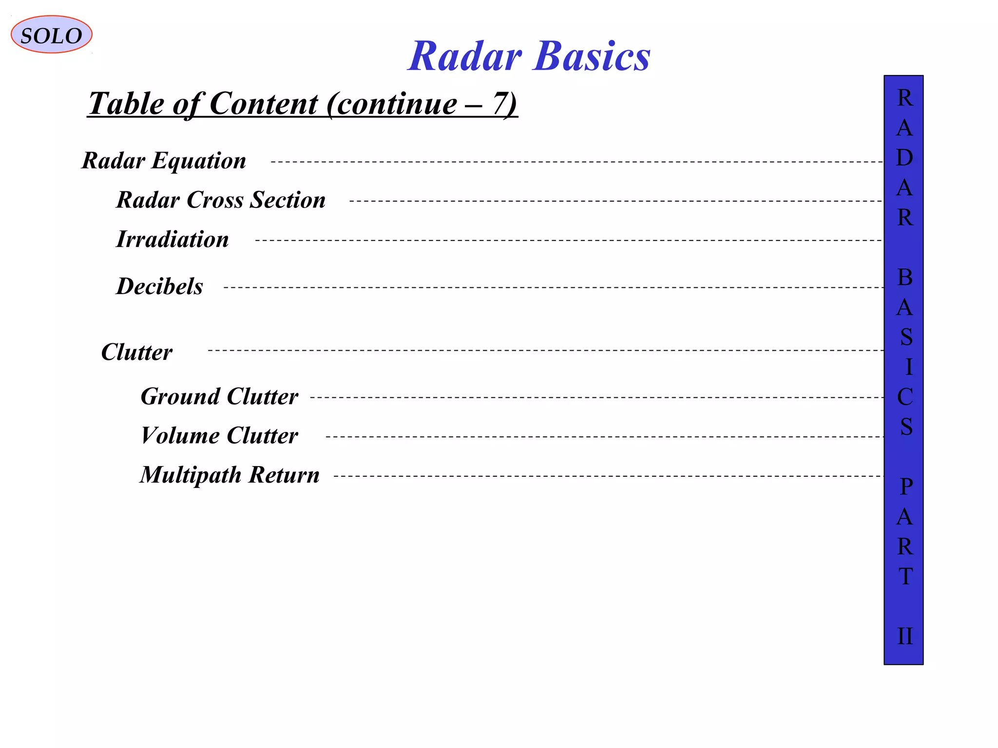 Table of Content (continue – 7)
SOLO
Radar Basics
Radar Equation
Radar Cross Section
Irradiation
Decibels
Clutter
Ground Clutter
Volume Clutter
Multipath Return
R
A
D
A
R
B
A
S
I
C
S
P
A
R
T
II
 