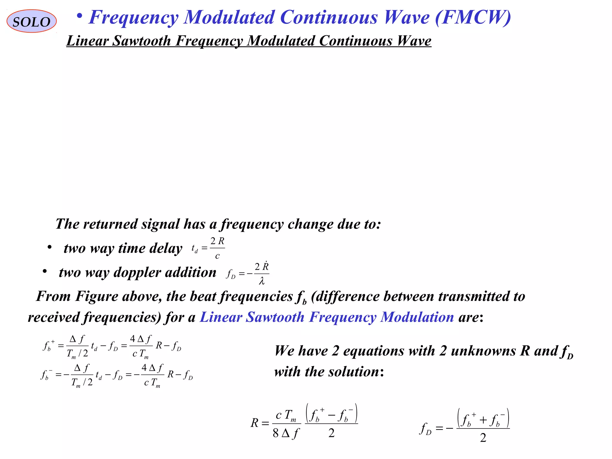 SOLO • Frequency Modulated Continuous Wave (FMCW)
The returned signal has a frequency change due to:
• two way time delay c
R
td
2
=
• two way doppler addition λ
R
fD
2
−=
From Figure above, the beat frequencies fb (difference between transmitted to
received frequencies) for a Linear Sawtooth Frequency Modulation are:
D
m
Dd
m
b fR
Tc
f
ft
T
f
f −
∆
=−
∆
=
+ 4
2/
D
m
Dd
m
b fR
Tc
f
ft
T
f
f −
∆
−=−
∆
−=
− 4
2/
( )
28
−+
−
∆
= bbm ff
f
Tc
R ( )
2
−+
+
−= bb
D
ff
f
We have 2 equations with 2 unknowns R and fD
with the solution:
Linear Sawtooth Frequency Modulated Continuous Wave
 