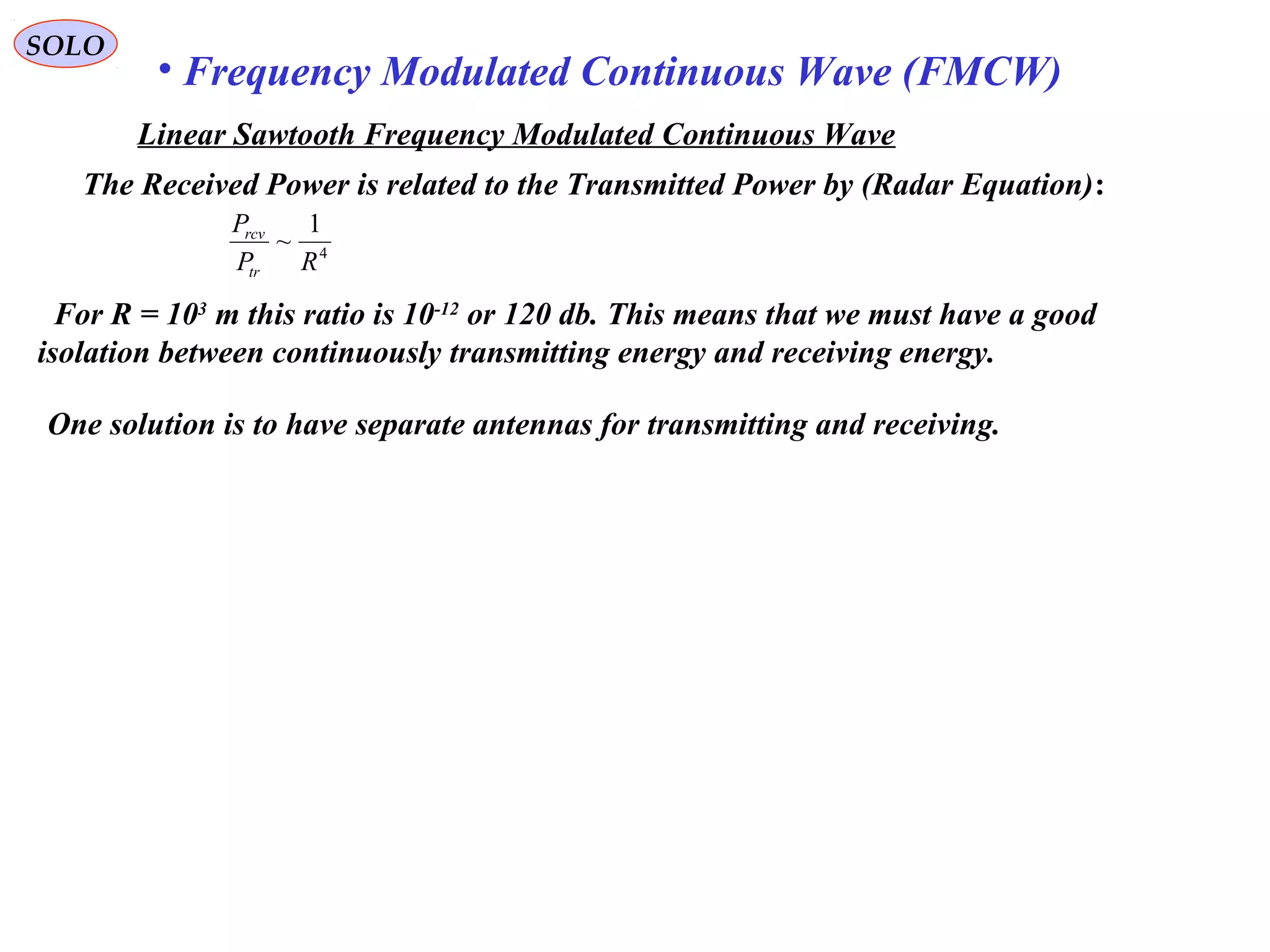 SOLO
• Frequency Modulated Continuous Wave (FMCW)
The Received Power is related to the Transmitted Power by (Radar Equation):
For R = 103
m this ratio is 10-12
or 120 db. This means that we must have a good
isolation between continuously transmitting energy and receiving energy.
4
1
~
RP
P
tr
rcv
One solution is to have separate antennas for transmitting and receiving.
Linear Sawtooth Frequency Modulated Continuous Wave
 