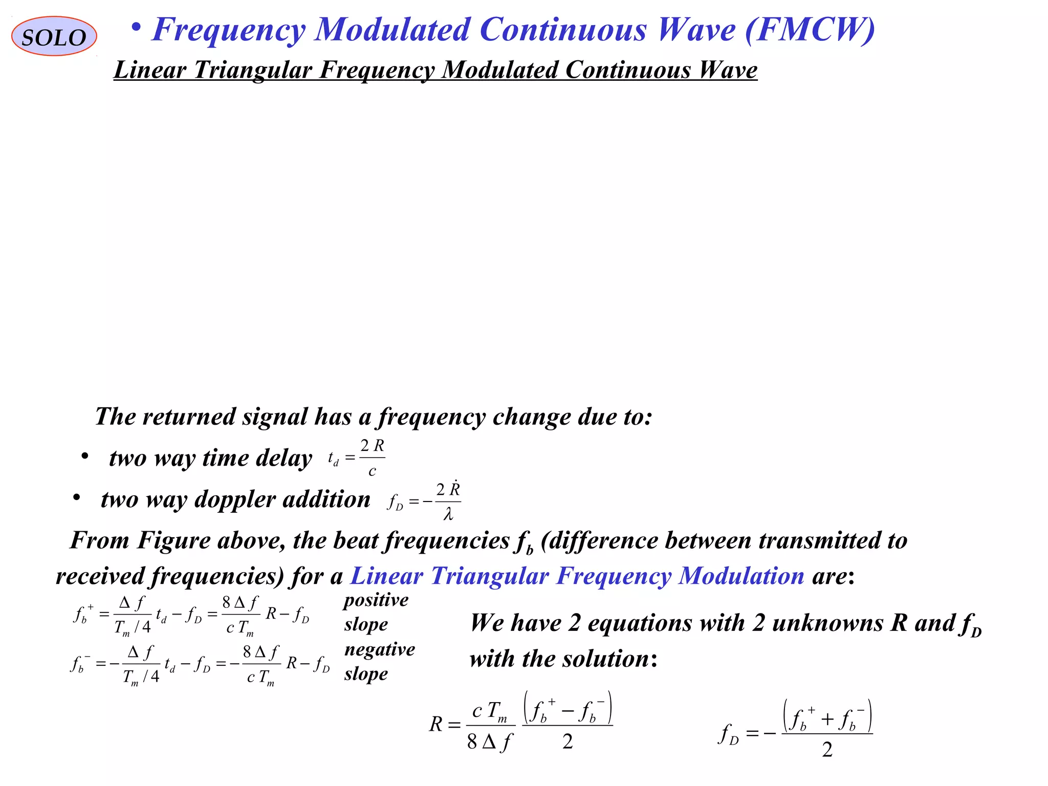 SOLO • Frequency Modulated Continuous Wave (FMCW)
The returned signal has a frequency change due to:
• two way time delay c
R
td
2
=
• two way doppler addition λ
R
fD
2
−=
From Figure above, the beat frequencies fb (difference between transmitted to
received frequencies) for a Linear Triangular Frequency Modulation are:
D
m
Dd
m
b fR
Tc
f
ft
T
f
f −
∆
=−
∆
=
+ 8
4/
positive
slope
D
m
Dd
m
b fR
Tc
f
ft
T
f
f −
∆
−=−
∆
−=
− 8
4/
negative
slope
( )
28
−+
−
∆
= bbm ff
f
Tc
R ( )
2
−+
+
−= bb
D
ff
f
We have 2 equations with 2 unknowns R and fD
with the solution:
Linear Triangular Frequency Modulated Continuous Wave
 