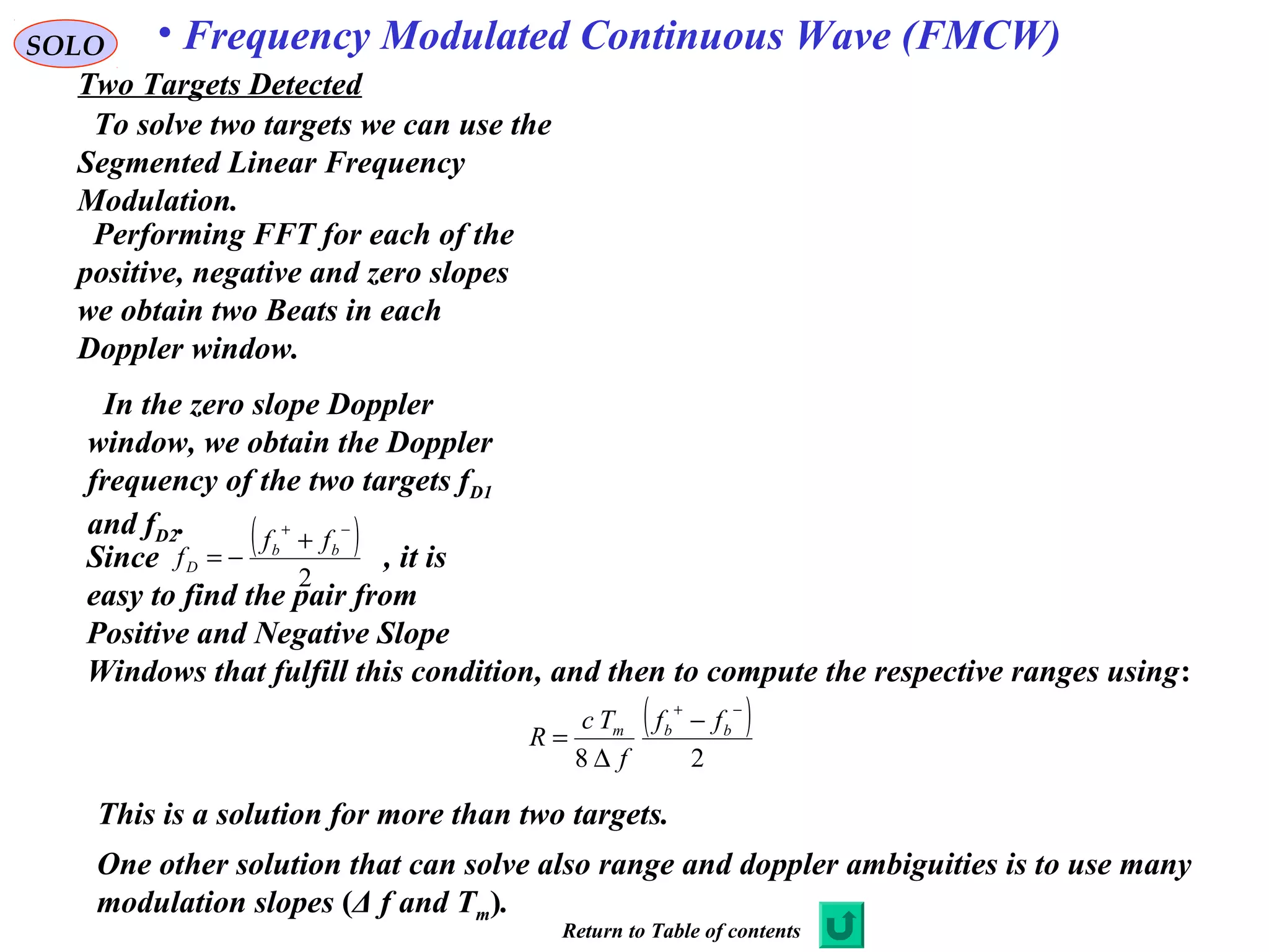 SOLO • Frequency Modulated Continuous Wave (FMCW)
Two Targets Detected
Performing FFT for each of the
positive, negative and zero slopes
we obtain two Beats in each
Doppler window.
To solve two targets we can use the
Segmented Linear Frequency
Modulation.
In the zero slope Doppler
window, we obtain the Doppler
frequency of the two targets fD1
and fD2.
Since , it is
easy to find the pair from
Positive and Negative Slope
Windows that fulfill this condition, and then to compute the respective ranges using:
( )
2
−+
+
−= bb
D
ff
f
( )
28
−+
−
∆
= bbm ff
f
Tc
R
This is a solution for more than two targets.
One other solution that can solve also range and doppler ambiguities is to use many
modulation slopes (Δ f and Tm).
Return to Table of contents
 