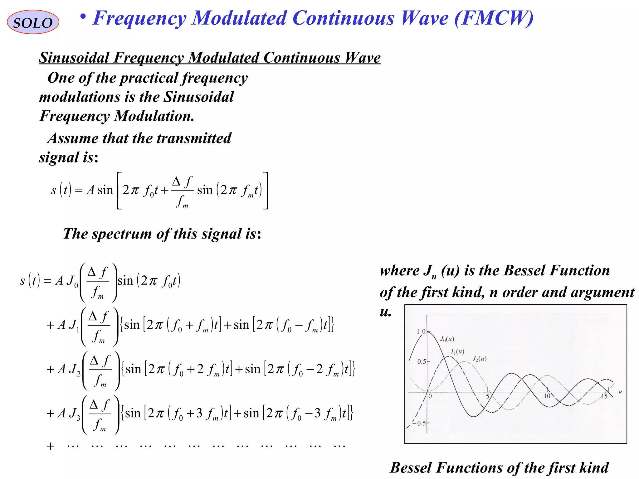 SOLO • Frequency Modulated Continuous Wave (FMCW)
Sinusoidal Frequency Modulated Continuous Wave
One of the practical frequency
modulations is the Sinusoidal
Frequency Modulation.
Assume that the transmitted
signal is:
( ) ( )




 ∆
+= tf
f
f
tfAts m
m
ππ 2sin2sin 0
The spectrum of this signal is:
( ) ( )
( )[ ] ( )[ ]{ }
( )[ ] ( )[ ]{ }
( )[ ] ( )[ ]{ }
+
−++




 ∆
+
−++




 ∆
+
−++




 ∆
+





 ∆
=
tfftff
f
f
JA
tfftff
f
f
JA
tfftff
f
f
JA
tf
f
f
JAts
mm
m
mm
m
mm
m
m
32sin32sin
22sin22sin
2sin2sin
2sin
003
002
001
00
ππ
ππ
ππ
π
where Jn (u) is the Bessel Function
of the first kind, n order and argument
u.
Bessel Functions of the first kind
 