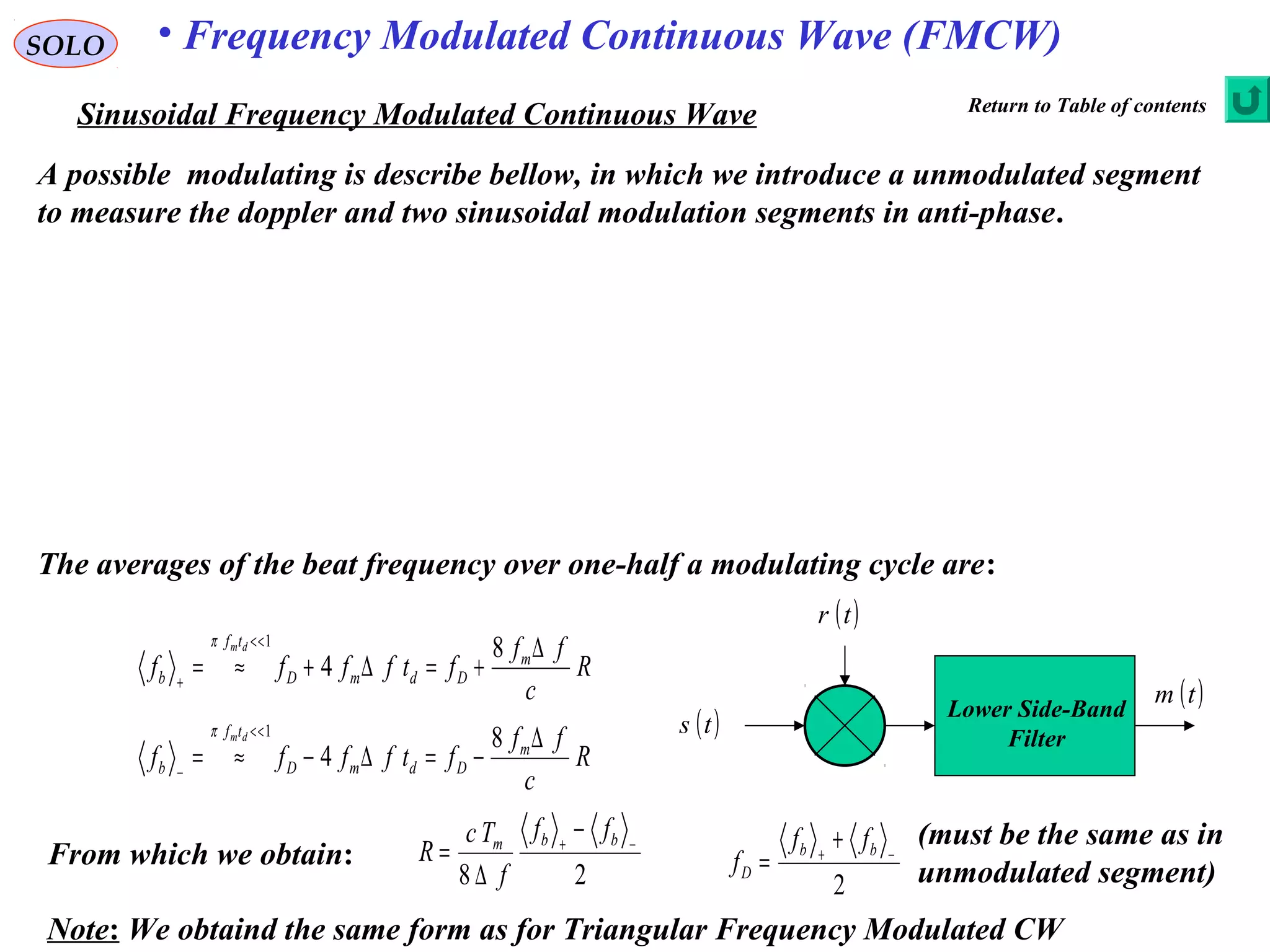 SOLO • Frequency Modulated Continuous Wave (FMCW)
Sinusoidal Frequency Modulated Continuous Wave
Lower Side-Band
Filter
( )ts
( )tr
( )tm
R
c
ff
ftffff m
DdmD
tf
b
dm ∆
+=∆+≈=
<<
+
8
4
1π
A possible modulating is describe bellow, in which we introduce a unmodulated segment
to measure the doppler and two sinusoidal modulation segments in anti-phase.
From which we obtain:
R
c
ff
ftffff m
DdmD
tf
b
dm ∆
−=∆−≈=
<<
−
8
4
1π
The averages of the beat frequency over one-half a modulating cycle are:
28
−+
−
∆
=
bbm
ff
f
Tc
R
2
−+
+
=
bb
D
ff
f
(must be the same as in
unmodulated segment)
Note: We obtaind the same form as for Triangular Frequency Modulated CW
Return to Table of contents
 