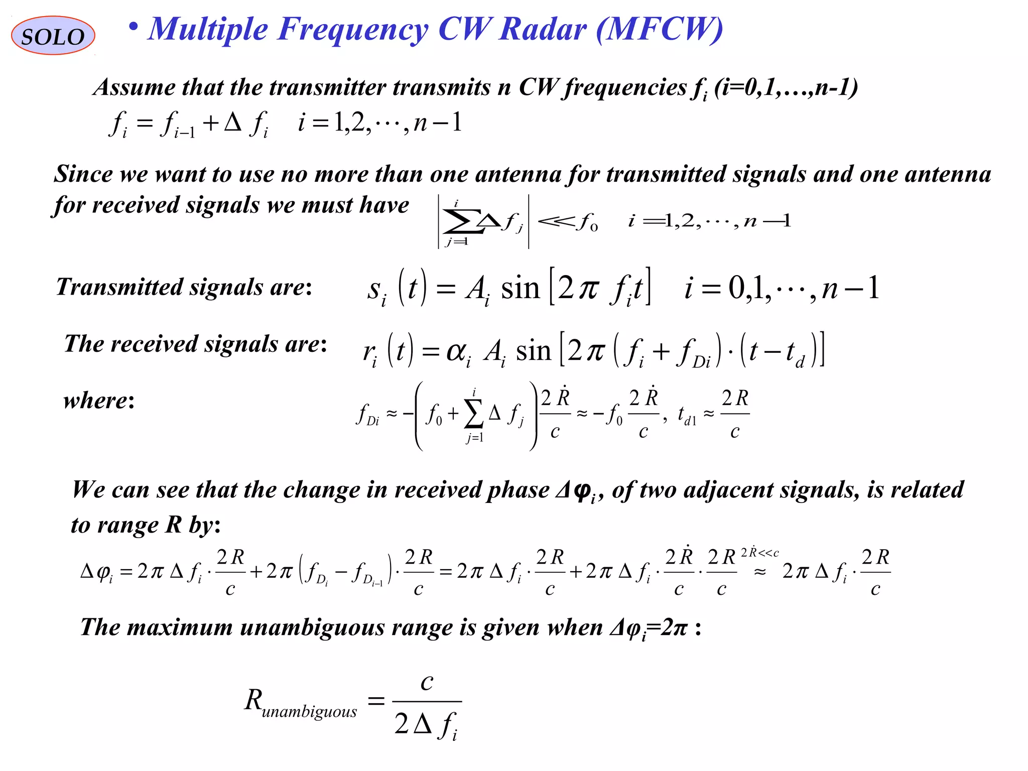 SOLO
Assume that the transmitter transmits n CW frequencies fi (i=0,1,…,n-1)
Transmitted signals are: ( ) [ ] 1,,1,02sin −== nitfAts iii π
The received signals are: ( ) ( ) ( )[ ]dDiiiii ttffAtr −⋅+= πα 2sin
c
R
t
c
R
f
c
R
fff d
i
j
jDi
2
,
22
10
1
0 ≈−≈







∆+−≈ ∑=
where:
1,,2,11 −=∆+= − nifff iii 
Since we want to use no more than one antenna for transmitted signals and one antenna
for received signals we must have
1,,2,10
1
−=<<∆∑=
niff
i
j
j 
We can see that the change in received phase Δφi , of two adjacent signals, is related
to range R by:
( ) c
R
f
c
R
c
R
f
c
R
f
c
R
ff
c
R
f i
cR
iiDDii ii
2
2
22
2
2
2
2
2
2
2
2
1
⋅∆≈⋅⋅∆+⋅∆=⋅−+⋅∆=∆
<<
−
πππππϕ

The maximum unambiguous range is given when Δφi=2π :
i
sunambiguou
f
c
R
∆
=
2
• Multiple Frequency CW Radar (MFCW)
 